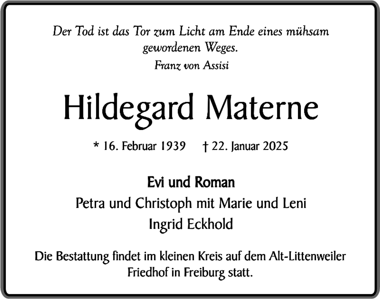 <p>Der Tod ist das Tor zum Licht am Ende eines mühsam<br />gewordenen Weges.<br />Franz von Assisi</p><p>Hildegard Materne<br />* 16. Februar 1939</p><p>† 22. Januar 2025</p><p>Evi und Roman<br />Petra und Christoph mit Marie und Leni<br />Ingrid Eckhold<br />Die Bestattung findet im kleinen Kreis auf dem Alt-Littenweiler<br />Friedhof in Freiburg statt.</p>