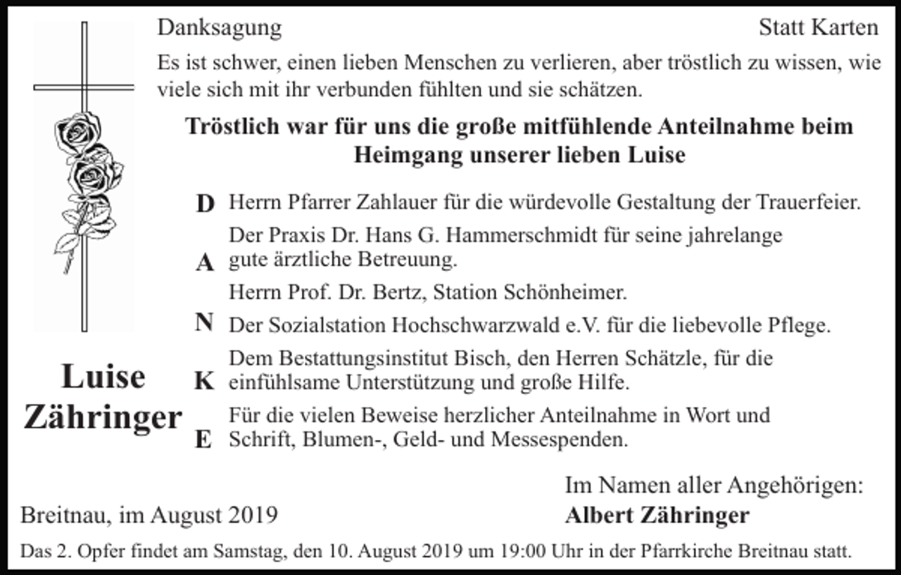 <p>Danksagung</p><p>Statt Karten</p><p>Es ist schwer, einen lieben Menschen zu verlieren, aber tröstlich zu wissen, wie<br />viele sich mit ihr verbunden fühlten und sie schätzen.</p><p>Tröstlich war für uns die große mitfühlende Anteilnahme beim<br />Heimgang unserer lieben Luise</p><p>D Herrn Pfarrer Zahlauer für die würdevolle Gestaltung der Trauerfeier.<br />A<br />N</p><p>Luise K<br />Zähringer<br />E</p><p>Der Praxis Dr. Hans G. Hammerschmidt für seine jahrelange<br />gute ärztliche Betreuung.<br />Herrn Prof. Dr. Bertz, Station Schönheimer.<br />Der Sozialstation Hochschwarzwald e.V. für die liebevolle Pflege.<br />Dem Bestattungsinstitut Bisch, den Herren Schätzle, für die<br />einfühlsame Unterstützung und große Hilfe.<br />Für die vielen Beweise herzlicher Anteilnahme in Wort und<br />Schrift, Blumen-, Geld- und Messespenden.</p><p>Breitnau, im August 2019</p><p>Im Namen aller Angehörigen:<br />Albert Zähringer</p><p>Das 2. Opfer findet am Samstag, den 10. August 2019 um 19:00 Uhr in der Pfarrkirche Breitnau statt.</p>