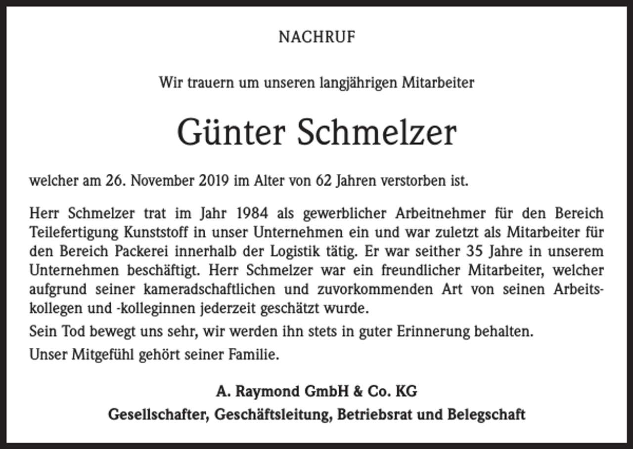 <p>NACHRUF<br />Wir trauern um unseren langjährigen Mitarbeiter</p><p>Günter Schmelzer<br />welcher am 26. November 2019 im Alter von 62 Jahren verstorben ist.<br />Herr Schmelzer trat im Jahr 1984 als gewerblicher Arbeitnehmer für den Bereich<br />Teilefertigung Kunststoff in unser Unternehmen ein und war zuletzt als Mitarbeiter für<br />den Bereich Packerei innerhalb der Logistik tätig. Er war seither 35 Jahre in unserem<br />Unternehmen beschäftigt. Herr Schmelzer war ein freundlicher Mitarbeiter, welcher<br />aufgrund seiner kameradschaftlichen und zuvorkommenden Art von seinen Arbeitskollegen und -kolleginnen jederzeit geschätzt wurde.<br />Sein Tod bewegt uns sehr, wir werden ihn stets in guter Erinnerung behalten.<br />Unser Mitgefühl gehört seiner Familie.<br />A. Raymond GmbH &amp; Co. KG<br />Gesellschafter, Geschäftsleitung, Betriebsrat und Belegschaft</p>