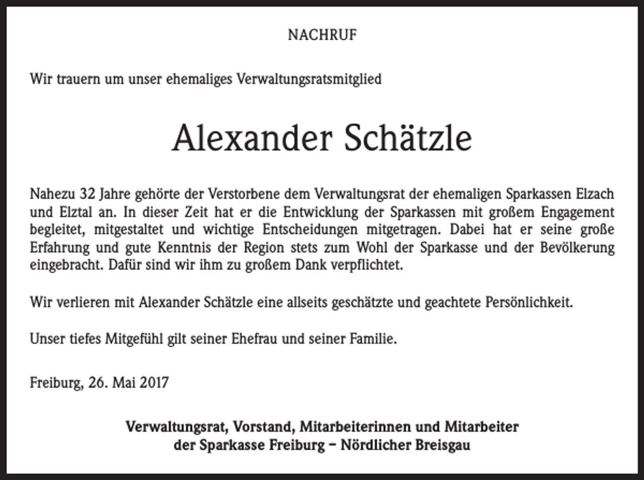 <p>NACHRUF<br />Wir trauern um unser ehemaliges Verwaltungsratsmitglied</p><p>Alexander Schätzle<br />Nahezu 32 Jahre gehörte der Verstorbene dem Verwaltungsrat der ehemaligen Sparkassen Elzach<br />und Elztal an. In dieser Zeit hat er die Entwicklung der Sparkassen mit großem Engagement<br />begleitet, mitgestaltet und wichtige Entscheidungen mitgetragen. Dabei hat er seine große<br />Erfahrung und gute Kenntnis der Region stets zum Wohl der Sparkasse und der Bevölkerung<br />eingebracht. Dafür sind wir ihm zu großem Dank verpflichtet.<br />Wir verlieren mit Alexander Schätzle eine allseits geschätzte und geachtete Persönlichkeit.<br />Unser tiefes Mitgefühl gilt seiner Ehefrau und seiner Familie.<br />Freiburg, 26. Mai 2017<br />Verwaltungsrat, Vorstand, Mitarbeiterinnen und Mitarbeiter<br />der Sparkasse Freiburg – Nördlicher Breisgau</p>