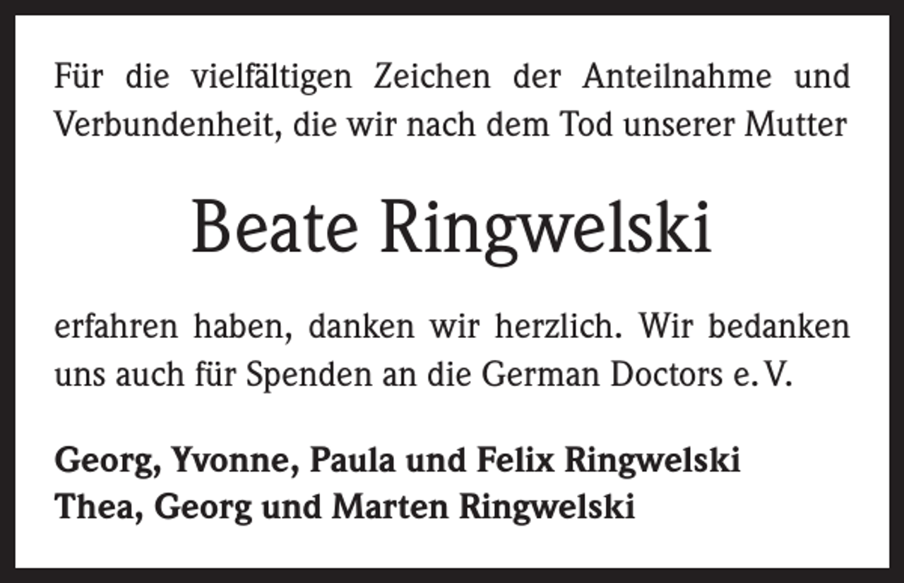 <p>Für die vielfältigen Zeichen der Anteilnahme und<br />­Verbundenheit, die wir nach dem Tod unserer Mutter</p><p>Beate Ringwelski<br />erfahren haben, danken wir herzlich. Wir bedanken<br />uns auch für Spenden an die German Doctors e. V.<br />Georg, Yvonne, Paula und Felix Ringwelski<br />Thea, Georg und Marten Ringwelski</p>