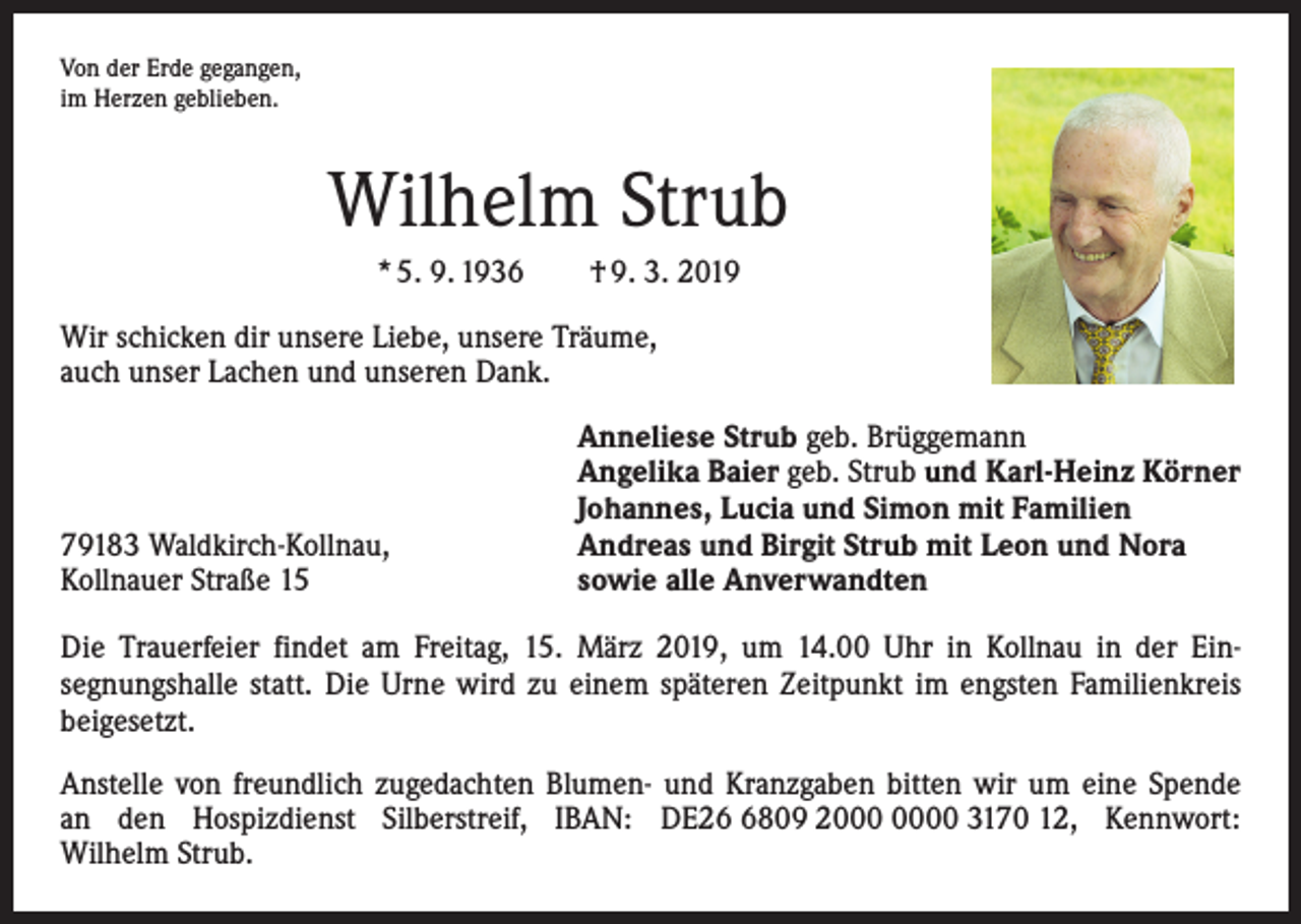 <p>Von der Erde gegangen,<br />im Herzen geblieben.</p><p>Wilhelm Strub<br />* 5. 9. 1936 † 9. 3. 2019<br />Wir schicken dir unsere Liebe, unsere Träume,<br />auch unser Lachen und unseren Dank.</p><p>79183 Waldkirch-Kollnau,<br />Kollnauer Straße 15</p><p>Anneliese Strub geb. Brüggemann<br />Angelika Baier geb. Strub und Karl-Heinz Körner<br />Johannes, Lucia und Simon mit Familien<br />Andreas und Birgit Strub mit Leon und Nora<br />sowie alle Anverwandten</p><p>Die Trauerfeier findet am Freitag, 15. März 2019, um 14.00 Uhr in Kollnau in der Ein­<br />segnungshalle statt. Die Urne wird zu einem späteren Zeitpunkt im engsten ­Familienkreis<br />beigesetzt.<br />Anstelle von freundlich zugedachten Blumen- und Kranzgaben bitten wir um eine Spende<br />an den Hospizdienst Silberstreif, IBAN: DE2809 20 3170 12, Kennwort:<br />Wilhelm Strub.</p>