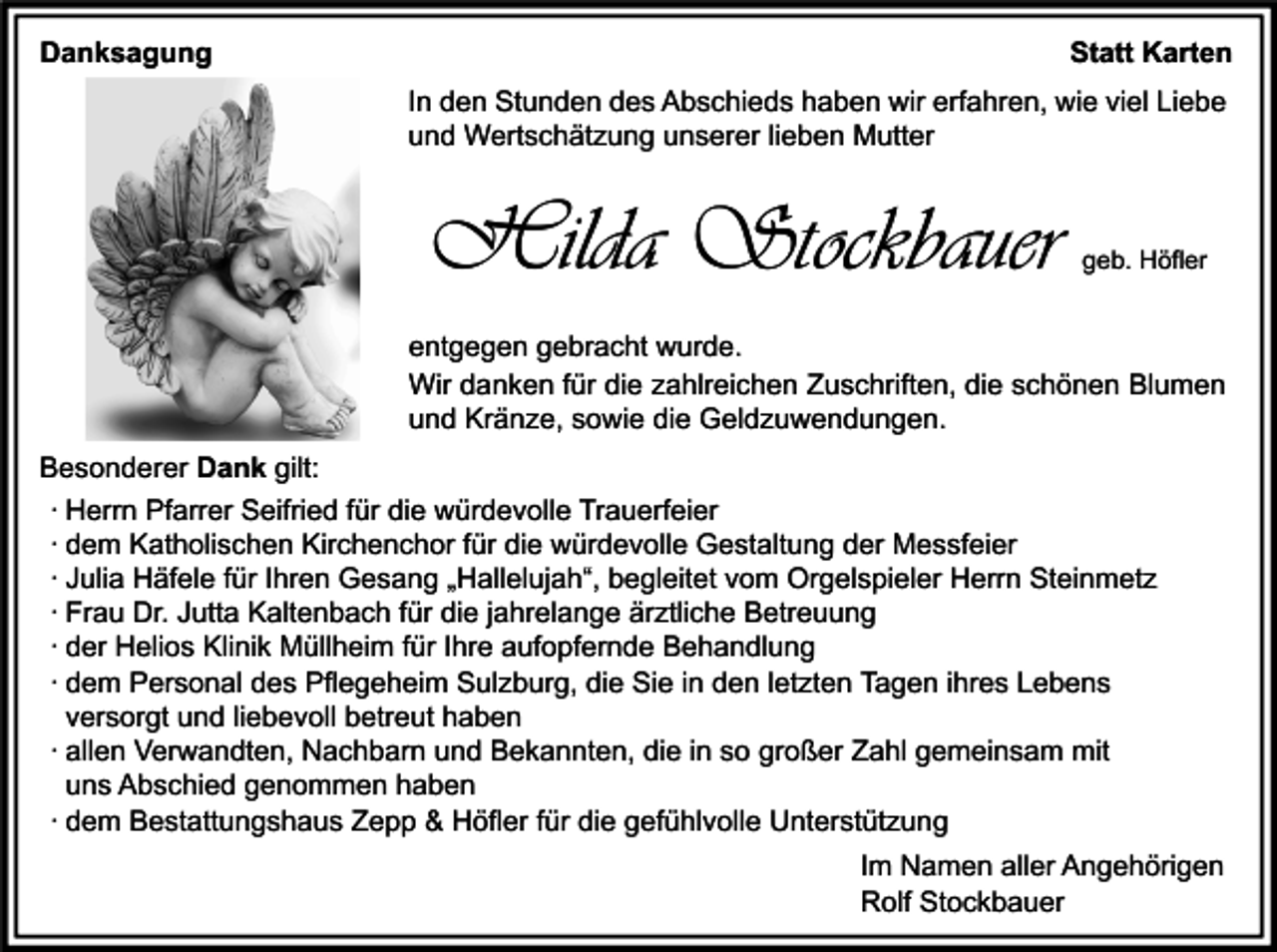 <p>Danksagung</p><p>Statt Karten<br />In den Stunden des Abschieds haben wir erfahren, wie viel Liebe<br />und Wertschätzung unserer lieben Mutter</p><p>Hilda Stockbauer</p><p>geb. Höfler</p><p>entgegen gebracht wurde.<br />Wir danken für die zahlreichen Zuschriften, die schönen Blumen<br />und Kränze, sowie die Geldzuwendungen.<br />Besonderer Dank gilt:<br />∙ Herrn Pfarrer Seifried für die würdevolle Trauerfeier<br />∙ dem Katholischen Kirchenchor für die würdevolle Gestaltung der Messfeier<br />∙ Julia Häfele für Ihren Gesang „Hallelujah“, begleitet vom Orgelspieler Herrn Steinmetz<br />∙ Frau Dr. Jutta Kaltenbach für die jahrelange ärztliche Betreuung<br />∙ der Helios Klinik Müllheim für Ihre aufopfernde Behandlung<br />∙ dem Personal des Pflegeheim Sulzburg, die Sie in den letzten Tagen ihres Lebens<br />versorgt und liebevoll betreut haben<br />∙ allen Verwandten, Nachbarn und Bekannten, die in so großer Zahl gemeinsam mit<br />uns Abschied genommen haben<br />∙ dem Bestattungshaus Zepp &amp; Höfler für die gefühlvolle Unterstützung<br />Im Namen aller Angehörigen<br />Rolf Stockbauer</p>