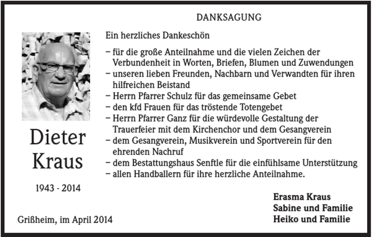 <p>DANKSAGUNG<br />Ein herzliches Dankeschön</p><p>Dieter<br />Kraus</p><p>– für die große Anteilnahme und die vielen Zeichen der<br />Verbundenheit in Worten, Briefen, Blumen und Zuwendungen<br />– unseren lieben Freunden, Nachbarn und Verwandten für ihren<br />hilfreichen Beistand<br />– Herrn Pfarrer Schulz für das gemeinsame Gebet<br />– den kfd Frauen für das tröstende Totengebet<br />– Herrn Pfarrer Ganz für die würdevolle Gestaltung der<br />Trauerfeier mit dem Kirchenchor und dem Gesangverein<br />– dem Gesangverein, Musikverein und Sportverein für den<br />ehrenden Nachruf<br />– dem Bestattungshaus Senftle für die einfühlsame Unterstützung<br />– allen Handballern für ihre herzliche Anteilnahme.</p><p>1943 - 2014<br />Grißheim, im April 2014</p><p>Erasma Kraus<br />Sabine und Familie<br />Heiko und Familie</p>