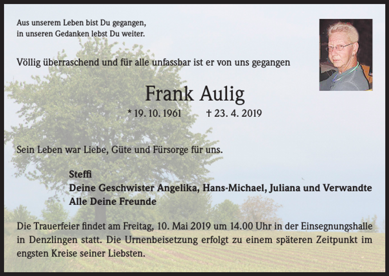 <p>Aus unserem Leben bist Du gegangen,<br />in unseren Gedanken lebst Du weiter.</p><p>Völlig überraschend und für alle unfassbar ist er von uns gegangen</p><p>Frank Aulig<br />* 19. 10. 1961</p><p>† 23. 4. 2019</p><p>Sein Leben war Liebe, Güte und Fürsorge für uns.<br />Steffi<br />Deine Geschwister Angelika, Hans-Michael, Juliana und Verwandte<br />Alle Deine Freunde<br />Die Trauerfeier findet am Freitag, 10. Mai 2019 um 14.00 Uhr in der Einsegnungshalle<br />in Denzlingen statt. Die Urnenbeisetzung erfolgt zu einem späteren Zeitpunkt im<br />engsten Kreise seiner Liebsten.</p>