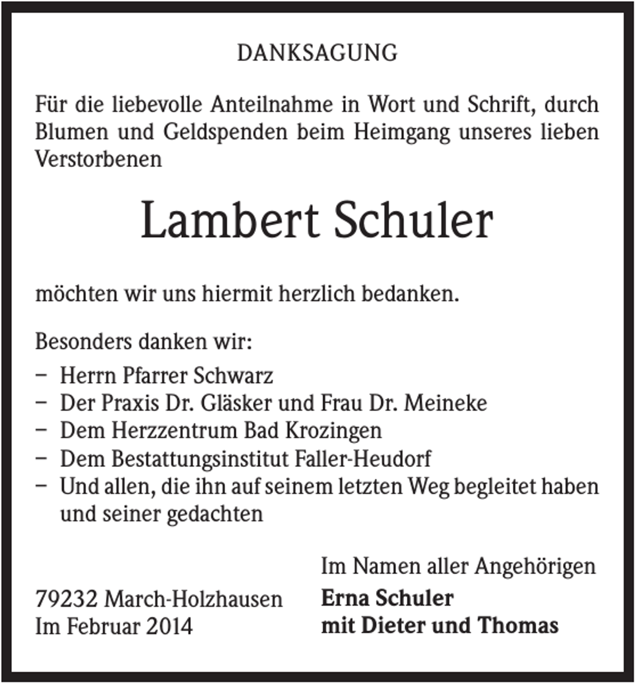 <p>DANKSAGUNG<br />Für die liebevolle Anteilnahme in Wort und Schrift, durch<br />Blumen und Geldspenden beim Heimgang unseres lieben<br />Verstorbenen</p><p>Lambert Schuler<br />möchten wir uns hiermit herzlich bedanken.<br />Besonders danken wir:<br />– Herrn Pfarrer Schwarz<br />– Der Praxis Dr. Gläsker und Frau Dr. Meineke<br />– Dem Herzzentrum Bad Krozingen<br />– Dem Bestattungsinstitut Faller-Heudorf<br />– Und allen, die ihn auf seinem letzten Weg begleitet haben<br />und seiner gedachten</p><p>79232 March-Holzhausen<br />Im Februar 2014</p><p>Im Namen aller Angehörigen<br />Erna Schuler<br />mit Dieter und Thomas</p>