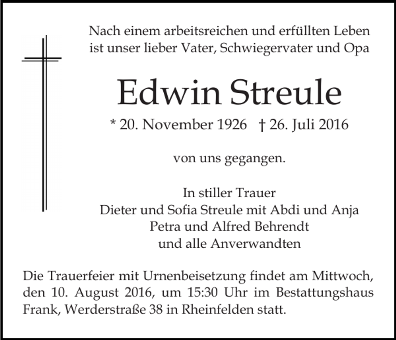 <p>Nach einem arbeitsreichen und erfüllten Leben<br />ist unser lieber Vater, Schwiegervater und Opa</p><p>Edwin Streule<br />* 20. November 1926 † 26. Juli 2016<br />von uns gegangen.<br />In stiller Trauer<br />Dieter und Sofia Streule mit Abdi und Anja<br />Petra und Alfred Behrendt<br />und alle Anverwandten<br />Die Trauerfeier mit Urnenbeisetzung findet am Mittwoch,<br />den 10. August 2016, um 15:30 Uhr im Bestattungshaus<br />Frank, Werderstraße 38 in Rheinfelden statt.</p>