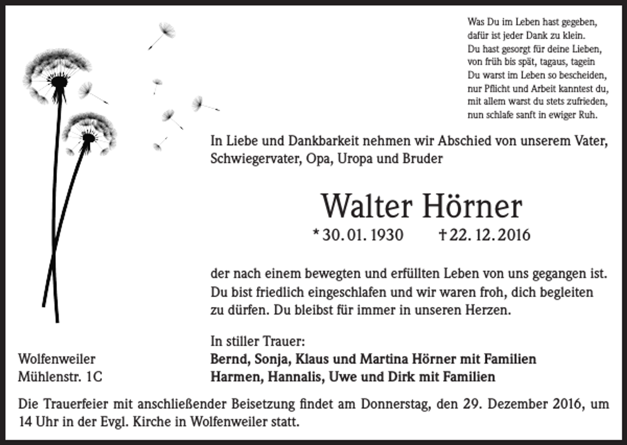 <p>Was Du im Leben hast gegeben,<br />dafür ist jeder Dank zu klein.<br />Du hast gesorgt für deine Lieben,<br />von früh bis spät, tagaus, tagein<br />Du warst im Leben so bescheiden,<br />nur Pflicht und Arbeit kanntest du,<br />mit allem warst du stets zufrieden,<br />nun schlafe sanft in ewiger Ruh.</p><p>In Liebe und Dankbarkeit nehmen wir Abschied von unserem Vater,<br />Schwiegervater, Opa, Uropa und Bruder</p><p>Walter Hörner</p><p>* 30. 01. 1930</p><p>† 22. 12. 2016</p><p>der nach einem bewegten und erfüllten Leben von uns ­gegangen ist.<br />Du bist friedlich eingeschlafen und wir ­waren froh, dich ­begleiten<br />zu dürfen. Du bleibst für immer in unseren Herzen.<br />Wolfenweiler<br />Mühlenstr. 1C</p><p>In stiller Trauer:<br />Bernd, Sonja, Klaus und Martina Hörner mit Familien<br />Harmen, Hannalis, Uwe und Dirk mit Familien</p><p>Die Trauerfeier mit anschließender Beisetzung findet am Donnerstag, den 29. Dezember 2016, um<br />14 Uhr in der Evgl. Kirche in Wolfenweiler statt.</p>