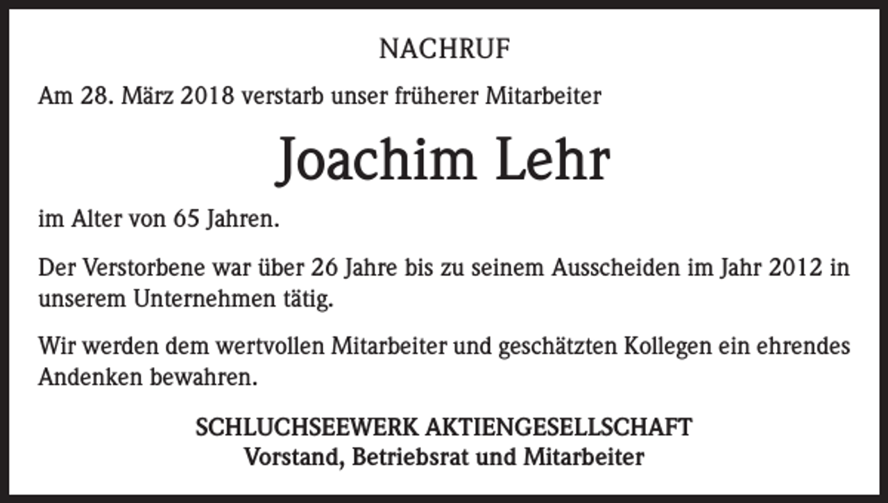 <p>NACHRUF<br />Am 28. März 2018 verstarb unser früherer Mitarbeiter</p><p>Joachim Lehr<br />im Alter von 65 Jahren.<br />Der Verstorbene war über 26 Jahre bis zu seinem Ausscheiden im Jahr 2012 in<br />­unserem Unternehmen tätig.<br />Wir werden dem wertvollen Mitarbeiter und geschätzten Kollegen ein ehrendes<br />Andenken bewahren.<br />SCHLUCHSEEWERK AKTIENGESELLSCHAFT<br />Vorstand, Betriebsrat und Mitarbeiter</p>
