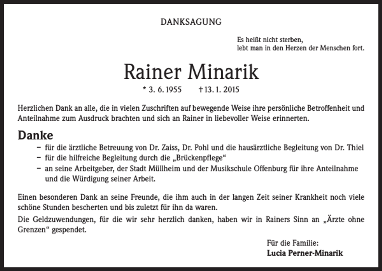 <p>DANKSAGUNG<br />Es heißt nicht sterben,<br />lebt man in den Herzen der Menschen fort.</p><p>Rainer Minarik<br />* 3. 6. 1955 † 13. 1. 2015</p><p>Herzlichen Dank an alle, die in vielen Zuschriften auf bewegende Weise ihre persönliche Betroffenheit und<br />Anteilnahme zum Ausdruck brachten und sich an Rainer in liebevoller Weise erinnerten.</p><p>Danke</p><p>– für die ärztliche Betreuung von Dr. Zaiss, Dr. Pohl und die hausärztliche Begleitung von Dr. Thiel<br />– für die hilfreiche Begleitung durch die „Brückenpflege“<br />– an seine Arbeitgeber, der Stadt Müllheim und der Musikschule Offenburg für ihre Anteilnahme<br />und die Würdigung seiner Arbeit.</p><p>Einen besonderen Dank an seine Freunde, die ihm auch in der langen Zeit seiner Krankheit noch viele<br />schöne Stunden bescherten und bis zuletzt für ihn da waren.<br />Die Geldzuwendungen, für die wir sehr herzlich danken, haben wir in Rainers Sinn an „Ärzte ohne<br />­Grenzen“ gespendet.<br />Für die Familie:<br />Lucia Perner-Minarik</p>