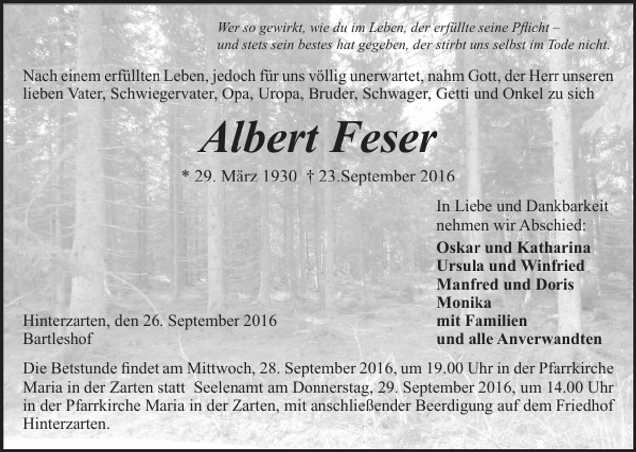 <p>Wer so gewirkt, wie du im Leben, der erfüllte seine Pflicht –<br />und stets sein bestes hat gegeben, der stirbt uns selbst im Tode nicht.</p><p>Nach einem erfüllten Leben, jedoch für uns völlig unerwartet, nahm Gott, der Herr unseren<br />lieben Vater, Schwiegervater, Opa, Uropa, Bruder, Schwager, Getti und Onkel zu sich</p><p>Albert Feser</p><p>* 29. März 1930 † 23.September 2016</p><p>Hinterzarten, den 26. September 2016<br />Bartleshof</p><p>In Liebe und Dankbarkeit<br />nehmen wir Abschied:<br />Oskar und Katharina<br />Ursula und Winfried<br />Manfred und Doris<br />Monika<br />mit Familien<br />und alle Anverwandten</p><p>Die Betstunde findet am Mittwoch, 28. September 2016, um 19.00 Uhr in der Pfarrkirche<br />Maria in der Zarten statt Seelenamt am Donnerstag, 29. September 2016, um 14.00 Uhr<br />in der Pfarrkirche Maria in der Zarten, mit anschließender Beerdigung auf dem Friedhof<br />Hinterzarten.</p>