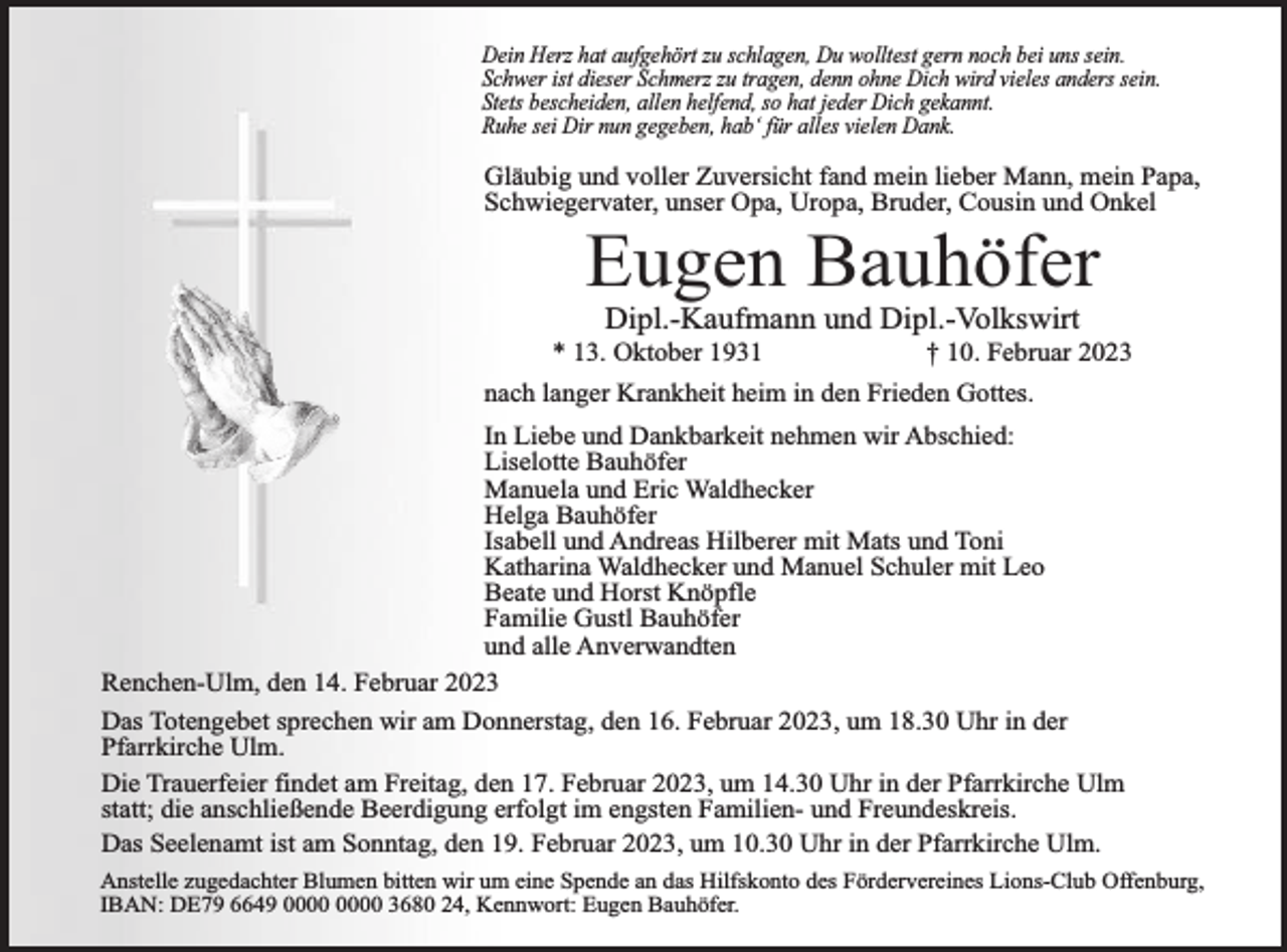 <p>Dein Herz hat aufgehört zu schlagen, Du wolltest gern noch bei uns sein.<br />Schwer ist dieser Schmerz zu tragen, denn ohne Dich wird vieles anders sein.<br />Stets bescheiden, allen helfend, so hat jeder Dich gekannt.<br />Ruhe sei Dir nun gegeben, hab‘ für alles vielen Dank.</p><p>Gläubig und voller Zuversicht fand mein lieber Mann, mein Papa,<br />Schwiegervater, unser Opa, Uropa, Bruder, Cousin und Onkel</p><p>Eugen Bauhöfer<br />Dipl.-Kaufmann und Dipl.-Volkswirt<br />* 13. Oktober 1931</p><p>† 10. Februar 2023</p><p>nach langer Krankheit heim in den Frieden Gottes.<br />In Liebe und Dankbarkeit nehmen wir Abschied:<br />Liselotte Bauhöfer<br />Manuela und Eric Waldhecker<br />Helga Bauhöfer<br />Isabell und Andreas Hilberer mit Mats und Toni<br />Katharina Waldhecker und Manuel Schuler mit Leo<br />Beate und Horst Knöpfle<br />Familie Gustl Bauhöfer<br />und alle Anverwandten<br />Renchen-Ulm, den 14. Februar 2023<br />Das Totengebet sprechen wir am Donnerstag, den 16. Februar 2023, um 18.30 Uhr in der<br />Pfarrkirche Ulm.<br />Die Trauerfeier findet am Freitag, den 17. Februar 2023, um 14.30 Uhr in der Pfarrkirche Ulm<br />statt; die anschließende Beerdigung erfolgt im engsten Familien- und Freundeskreis.<br />Das Seelenamt ist am Sonntag, den 19. Februar 2023, um 10.30 Uhr in der Pfarrkirche Ulm.<br />Anstelle zugedachter Blumen bitten wir um eine Spende an das Hilfskonto des Fördervereines Lions-Club Offenburg,<br />IBAN: DE79 6649 3680 24, Kennwort: Eugen Bauhöfer.</p>
