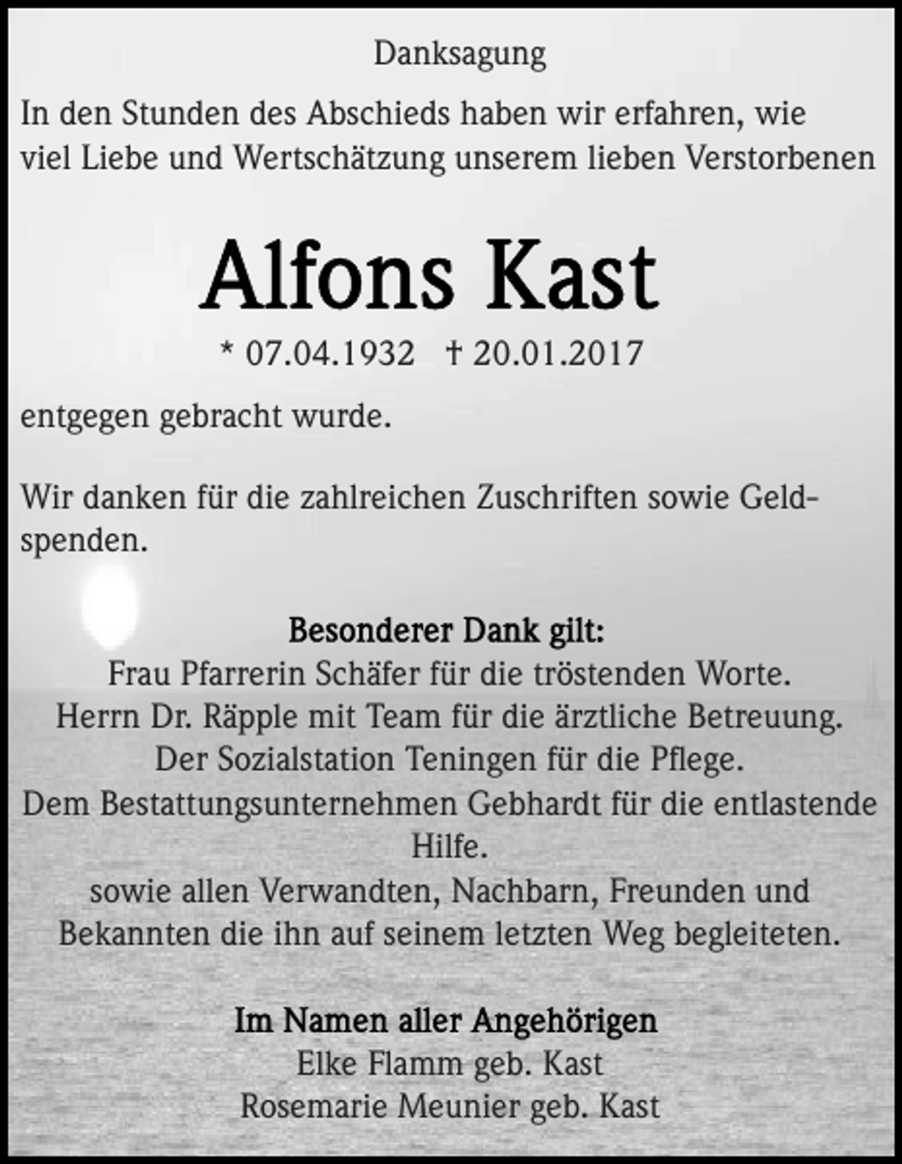 <p>Danksagung<br />In den Stunden des Abschieds haben wir erfahren, wie<br />viel Liebe und Wertschätzung unserem lieben Verstorbenen</p><p>* 07.04.1932 † 20.01.2017<br />entgegen gebracht wurde.<br />Wir danken für die zahlreichen Zuschriften sowie Geldspenden.</p><p>Frau Pfarrerin Schäfer für die tröstenden Worte.<br />Herrn Dr. Räpple mit Team für die ärztliche Betreuung.<br />Der Sozialstation Teningen für die Pﬂege.<br />Dem Bestattungsunternehmen Gebhardt für die entlastende<br />Hilfe.<br />sowie allen Verwandten, Nachbarn, Freunden und<br />Bekannten die ihn auf seinem letzten Weg begleiteten.</p><p>Elke Flamm geb. Kast<br />Rosemarie Meunier geb. Kast</p>