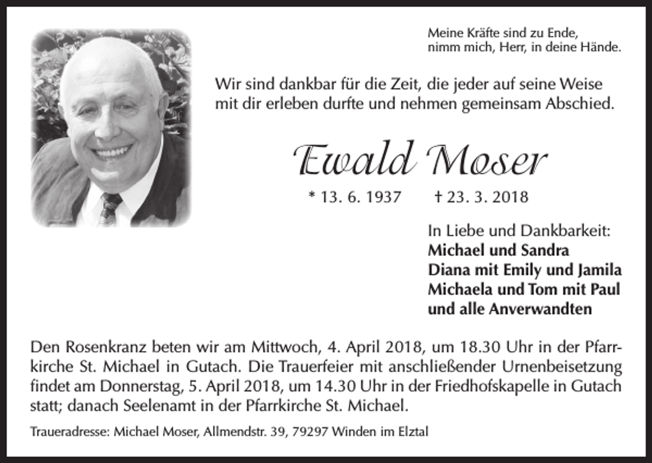 <p>Meine Kräfte sind zu Ende,<br />nimm mich, Herr, in deine Hände.</p><p>Wir sind dankbar für die Zeit, die jeder auf seine Weise<br />mit dir erleben durfte und nehmen gemeinsam Abschied.</p><p>Ewald Moser<br />* 13. 6. 1937 † 23. 3. 2018<br />In Liebe und Dankbarkeit:<br />Michael und Sandra<br />Diana mit Emily und Jamila<br />Michaela und Tom mit Paul<br />und alle Anverwandten<br />Den Rosenkranz beten wir am Mittwoch, 4. April 2018, um 18.30 Uhr in der Pfarrkirche St. Michael in Gutach. Die Trauerfeier mit anschließender Urnenbeisetzung<br />findet am Donnerstag, 5. April 2018, um 14.30 Uhr in der Friedhofskapelle in Gutach<br />statt; danach Seelenamt in der Pfarrkirche St. Michael.<br />Traueradresse: Michael Moser, Allmendstr. 39, 79297 Winden im Elztal</p>
