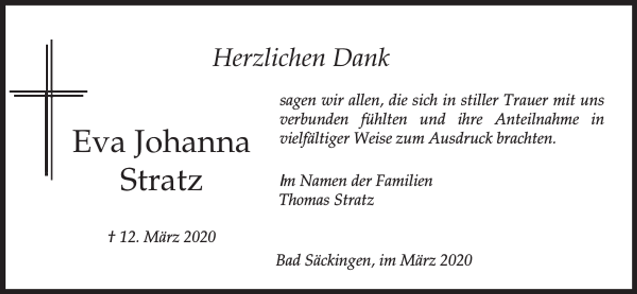 <p>Herzlichen Dank</p><p>Eva Johanna<br />Stratz</p><p>sagen wir allen, die sich in stiller Trauer mit uns<br />verbunden fühlten und ihre Anteilnahme in<br />vielfältiger Weise zum Ausdruck brachten.<br />Im Namen der Familien<br />Thomas Stratz</p><p>† 12. März 2020<br />Bad Säckingen, im März 2020</p>