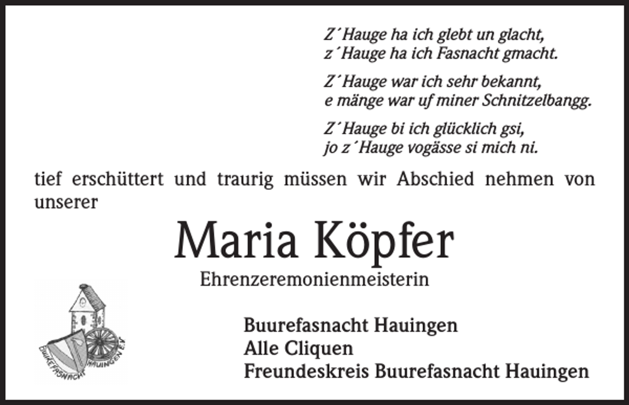 <p>Z´Hauge ha ich glebt un glacht,<br />z´Hauge ha ich Fasnacht gmacht.<br />Z´Hauge war ich sehr bekannt,<br />e mänge war uf miner Schnitzelbangg.<br />Z´Hauge bi ich glücklich gsi,<br />jo z´Hauge vogässe si mich ni.</p><p>tief erschüttert und traurig müssen wir Abschied nehmen von<br />unserer</p><p>Maria Köpfer<br />Ehrenzeremonienmeisterin</p><p>Buurefasnacht Hauingen<br />Alle Cliquen<br />Freundeskreis Buurefasnacht Hauingen</p>