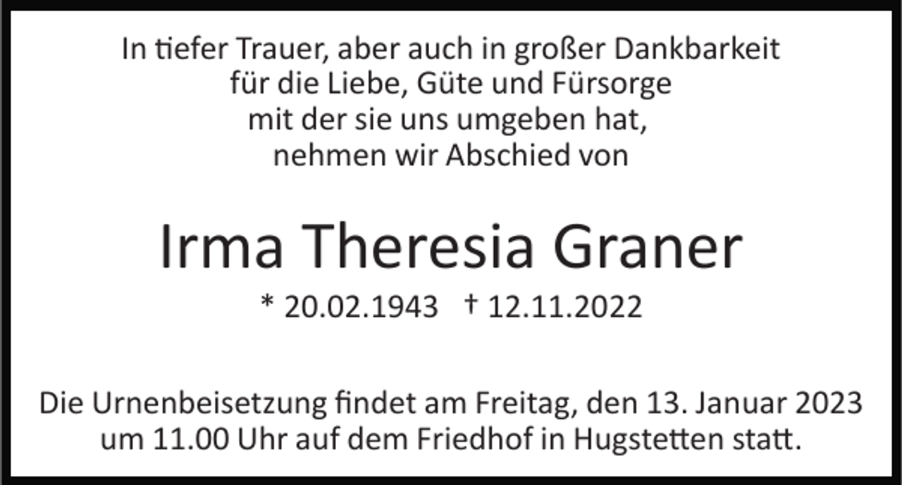 <p>In tiefer Trauer, aber auch in großer Dankbarkeit<br />für die Liebe, Güte und Fürsorge<br />mit der sie uns umgeben hat,<br />nehmen wir Abschied von</p><p>Irma Theresia Graner<br />* 20.02.1943 † 12.11.2022<br />Die Urnenbeisetzung ﬁndet am Freitag, den 13. Januar 2023<br />um 11.00 Uhr auf dem Friedhof in Hugstetten statt.</p>