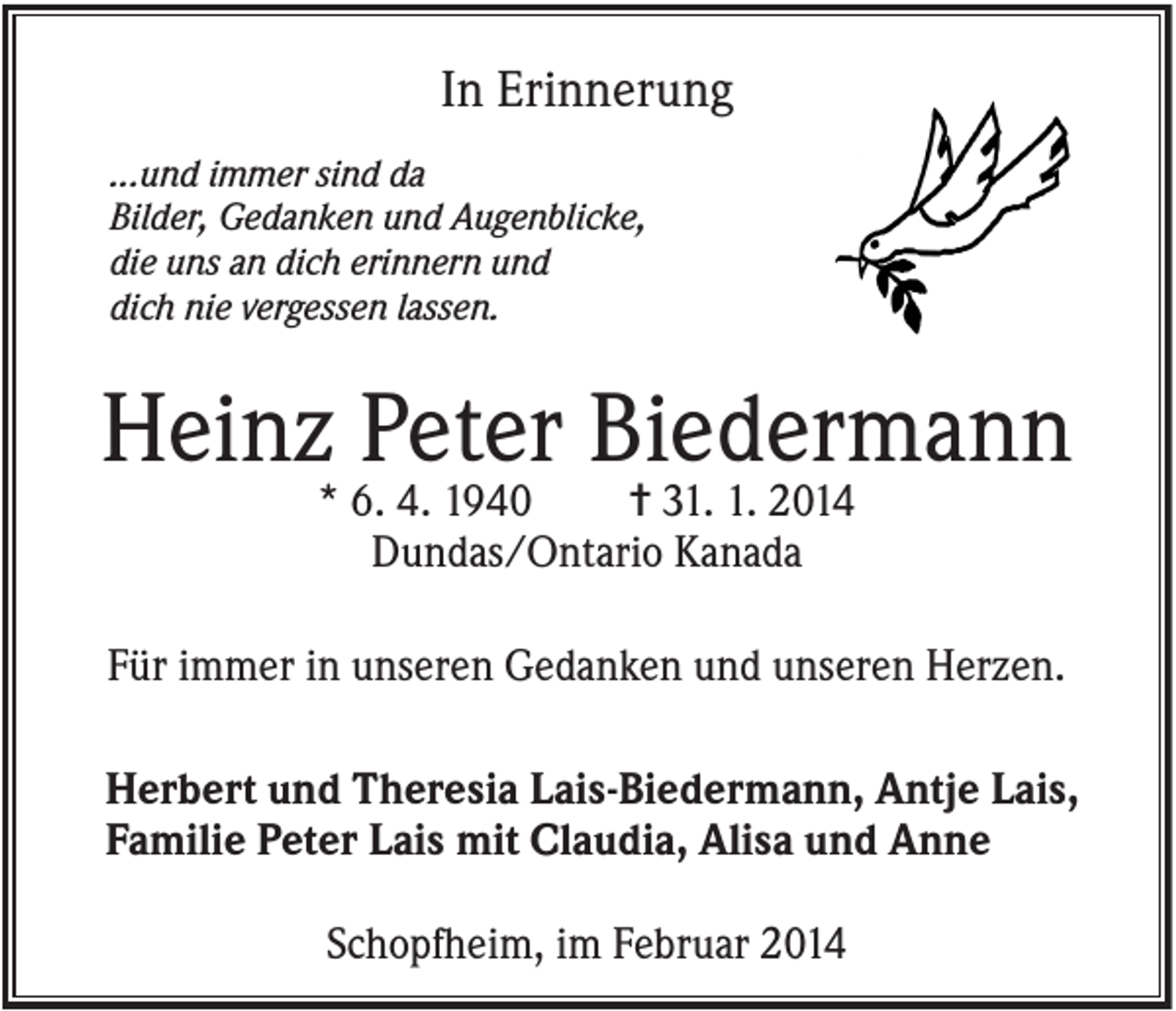 <p>In Erinnerung<br />...und immer sind da<br />Bilder, Gedanken und Augenblicke,<br />die uns an dich erinnern und<br />dich nie vergessen lassen.</p><p>Heinz Peter Biedermann<br />* 6. 4. 1940<br />✝ 31. 1. 2014<br />Dundas/Ontario Kanada</p><p>Für immer in unseren Gedanken und unseren Herzen.<br />Herbert und Theresia Lais-Biedermann, Antje Lais,<br />Familie Peter Lais mit Claudia, Alisa und Anne<br />Schopfheim, im Februar 2014</p>
