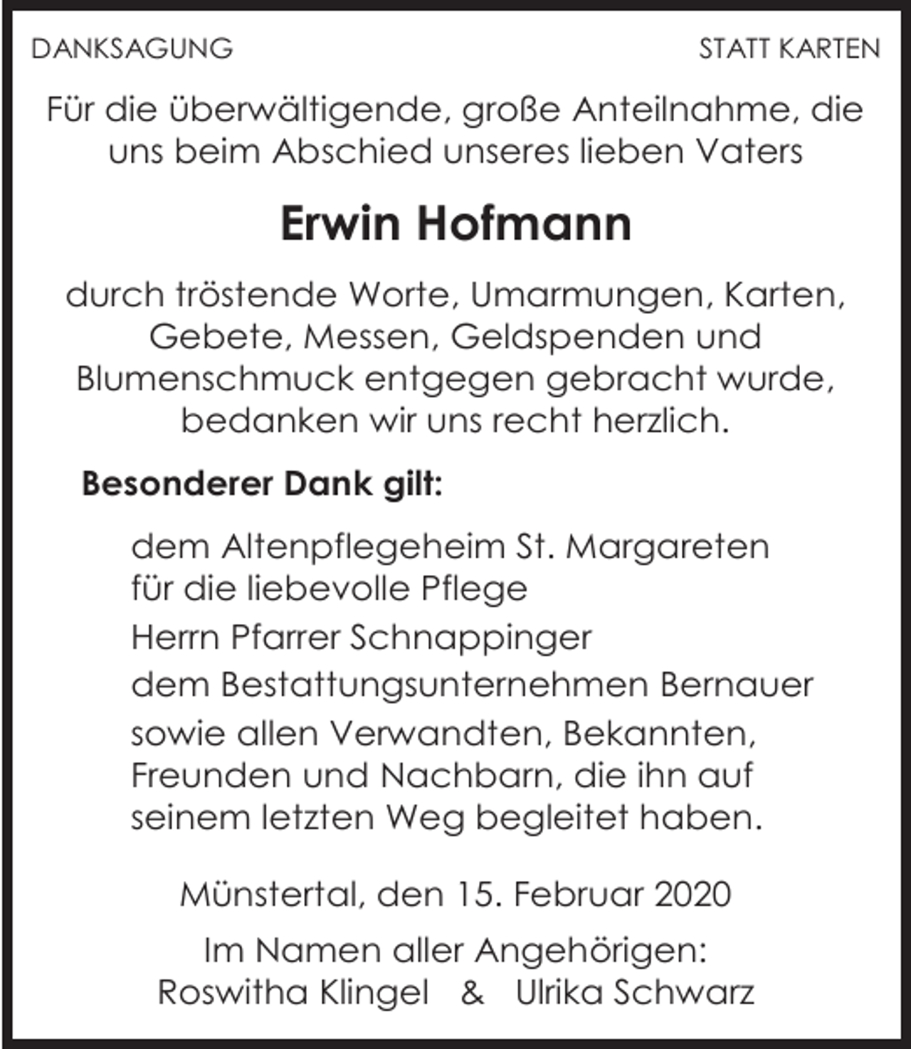 <p>DANKSAGUNG</p><p>STATT KARTEN</p><p>Für die überwältigende, große Anteilnahme, die<br />uns beim Abschied unseres lieben Vaters</p><p>Erwin Hofmann<br />durch tröstende Worte, Umarmungen, Karten,<br />Gebete, Messen, Geldspenden und<br />Blumenschmuck entgegen gebracht wurde,<br />bedanken wir uns recht herzlich.<br />Besonderer Dank gilt:<br />dem Altenpflegeheim St. Margareten<br />für die liebevolle Pflege<br />Herrn Pfarrer Schnappinger<br />dem Bestattungsunternehmen Bernauer<br />sowie allen Verwandten, Bekannten,<br />Freunden und Nachbarn, die ihn auf<br />seinem letzten Weg begleitet haben.<br />Münstertal, den 15. Februar 2020<br />Im Namen aller Angehörigen:<br />Roswitha Klingel &amp; Ulrika Schwarz</p>