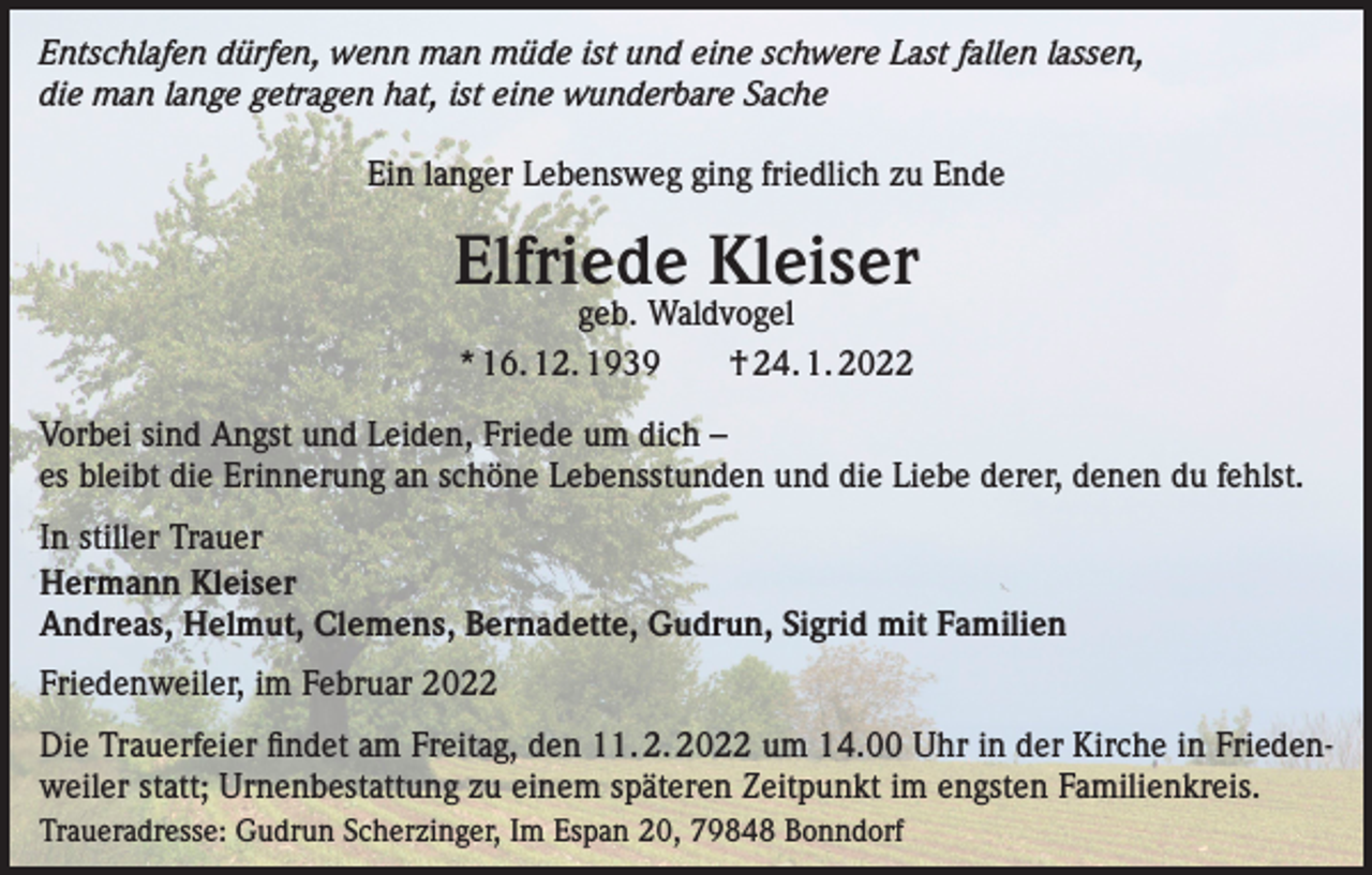 <p>Entschlafen dürfen, wenn man müde ist und eine schwere Last fallen lassen,<br />die man lange getragen hat, ist eine wunderbare Sache<br />Ein langer Lebensweg ging friedlich zu Ende</p><p>Elfriede Kleiser<br />geb. Waldvogel<br />* 16. 12. 1939 † 24. 1. 2022</p><p>Vorbei sind Angst und Leiden, Friede um dich –<br />es bleibt die Erinnerung an schöne Lebensstunden und die Liebe derer, denen du fehlst.<br />In stiller Trauer<br />Hermann Kleiser<br />Andreas, Helmut, Clemens, Bernadette, Gudrun, Sigrid mit Familien<br />Friedenweiler, im Februar 2022<br />Die Trauerfeier findet am Freitag, den 11. 2. 2022 um 14.00 Uhr in der Kirche in Friedenweiler statt; Urnenbestattung zu einem späteren Zeitpunkt im engsten Familienkreis.<br />Traueradresse: Gudrun Scherzinger, Im Espan 20, 79848 Bonndorf</p>