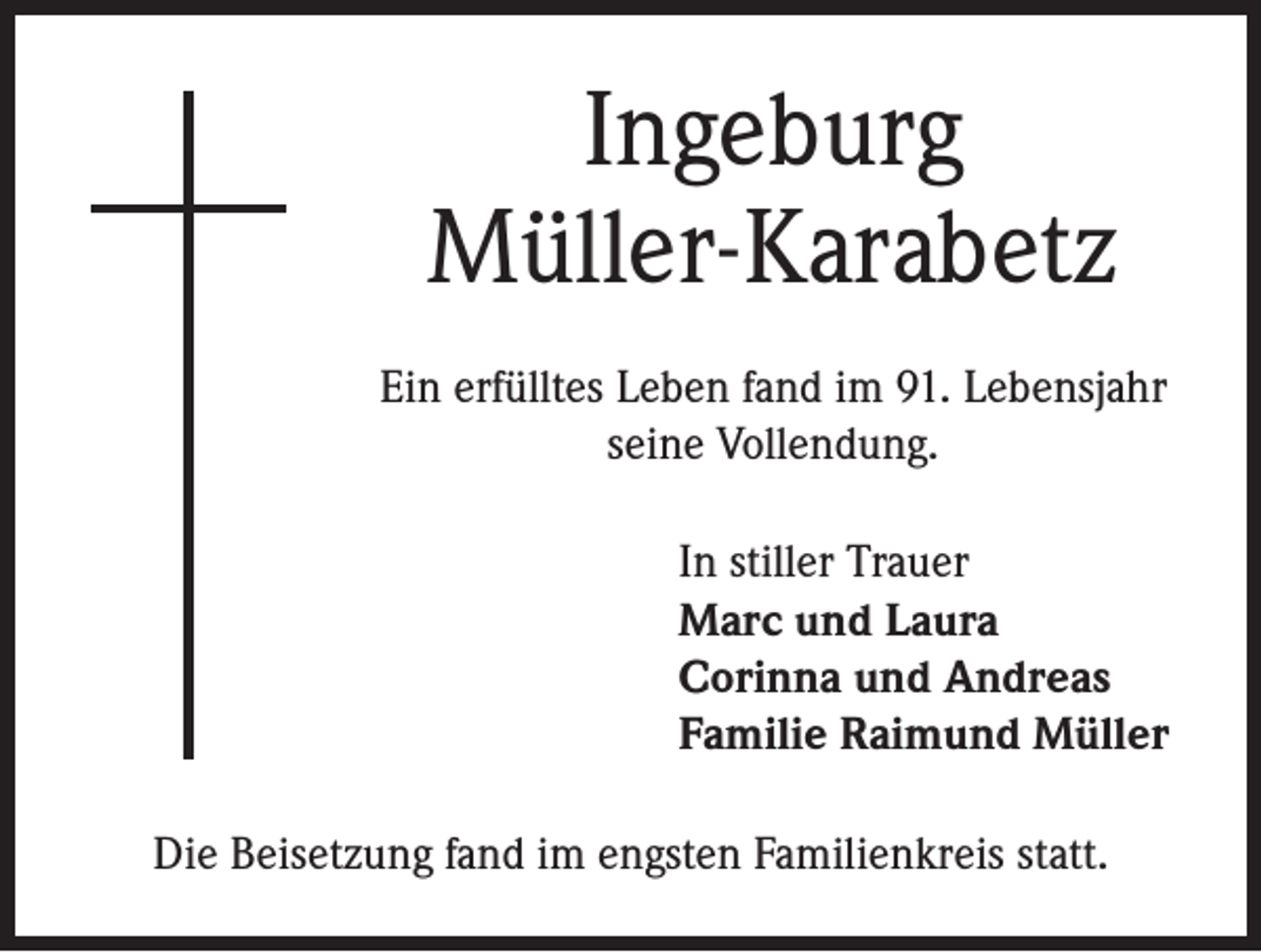 <p>Ingeburg<br />Müller-Karabetz<br />Ein erfülltes Leben fand im 91. Lebensjahr<br />seine Vollendung.<br />In stiller Trauer<br />Marc und Laura<br />Corinna und Andreas<br />Familie Raimund Müller<br />Die Beisetzung fand im engsten Familienkreis statt.</p>