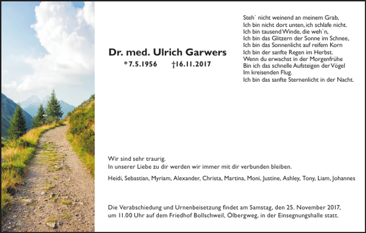<p>DDr.<br />r. med.<br />m e d. Ulrich<br />Ul ri c h Garwers<br />G ar w ers<br />** 7.5.1956<br />7. 5. 1 9 5 6</p><p>†16.11.2017<br />† 1 6. . 2 0 1 7</p><p>St e h` nicht<br />Steh`<br />ni c ht weinend<br />w ei n e n d aann meinem<br />m ei n e m Grab,<br />Gr a b,<br />IIch<br />c h bin<br />bi n nicht<br />ni c ht dort<br />d ort unten,<br />u nt e n, iich<br />c h schlafe<br />s c hl af e nicht.<br />ni c ht.<br />IIch<br />c h bin<br />bi n tausend<br />t a us e n d Winde,<br />Wi n d e, die<br />di e weh`n,<br />w e h` n,<br />IIch<br />c h bin<br />bi n das<br />d as Glitzern<br />Glit z er n der<br />d er Sonne<br />S o n n e iimm Schnee,<br />S c h n e e,<br />IIch<br />c h bin<br />bi n das<br />d as Sonnenlicht<br />S o n n e nli c ht auf<br />a uf reifem<br />r eif e m Korn<br />K or n<br />IIch<br />c h bin<br />bi n der<br />d er sanfte<br />s a nft e Regen<br />R e g e n iimm Herbst.<br />H er bst.<br />We<br />n n d uduererwachst<br />w a c hst i n ind er<br />or g e nfr ü h e<br />Wenn<br />derMMorgenfrühe<br />Bin<br />Bi<br />n i ich<br />c h ddas<br />as sschnelle<br />c h n ell e Aufsteigen<br />A ufst ei g e n dder<br />er Vögel<br />V ö g el<br />IImm kreisenden<br />kr eis e n d e n Flug.<br />Fl u g.<br />IIch<br />c h bin<br />bi n das<br />d as sanfte<br />s a nft e Sternenlicht<br />St er n e nli c ht iinn der<br />d er Nacht.<br />N a c ht.</p><p>Wi r si sind<br />Wir<br />n d s esehr<br />h r t rtraurig.<br />a u ri g.<br />IInn unserer<br />u n s e r e r Liebe<br />Li e b e zu<br />z u dir<br />di r werden<br />w e r d e n wir<br />wi r iimmer<br />m m e r mit<br />mit dir<br />di r verbunden<br />v e r b u n d e n bleiben.<br />bl ei b e n.<br />HHeidi,<br />ei di, SSebastian,<br />e b asti a n, Myriam,<br />M yri a m, AlAlexander,<br />e x a n d er, CChrista,<br />hrist a, Martina,<br />M arti n a, Moni,<br />M o ni, J usti<br />Justine,<br />n e, As<br />Ashley,<br />hl e y, TTony,<br />o n y, LiLiam,<br />a m, Johannes<br />J o h a n n es</p><p>Di e VVerabschiedung<br />Die<br />e r a b s c hi e d u n g uund<br />n d UUrnenbeisetzung<br />r n e n b ei s et z u n g fifindet<br />n d et a am<br />m SSamstag,<br />a m st a g, dden<br />e n 225.<br />5. NNovember<br />o v e m b e r 22017,<br />0 1 7,<br />uum<br />m 111.00<br />1. Uhr<br />U h r aauf<br />uf ddem<br />e m FFriedhof<br />ri e d h of Bollschweil,<br />B oll s c h w eil, Ölbergweg,<br />Öl b e r g w e g, iin<br />n dder<br />e r Ei<br />n s e g n u n g s h all e ststatt.<br />att.<br />Einsegnungshalle</p>
