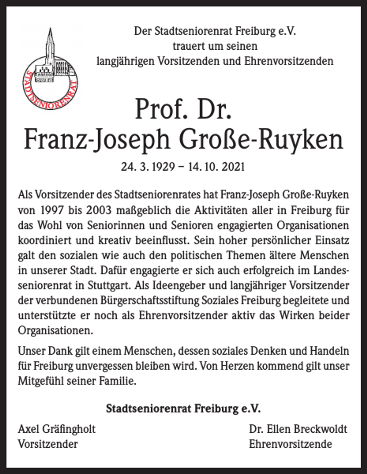 <p>Der Stadtseniorenrat Freiburg e.V.<br />trauert um seinen<br />langjährigen Vorsitzenden und Ehrenvorsitzenden</p><p>Prof. Dr.<br />Franz-Joseph Große-Ruyken<br />24. 3. 1929 – 14. 10. 2021<br />Als Vorsitzender des Stadtseniorenrates hat Franz-Joseph Große-Ruyken<br />von 1997 bis 2003 maßgeblich die Aktivitäten aller in Freiburg für<br />das Wohl von Seniorinnen und Senioren engagierten Organisationen<br />koordiniert und kreativ beeinflusst. Sein hoher persönlicher Einsatz<br />galt den sozialen wie auch den politischen Themen ältere Menschen<br />in unserer Stadt. Dafür engagierte er sich auch erfolgreich im Landesseniorenrat in Stuttgart. Als Ideengeber und langjähriger Vorsitzender<br />der verbundenen Bürgerschaftsstiftung Soziales Freiburg begleitete und<br />unterstützte er noch als Ehrenvorsitzender aktiv das Wirken beider<br />Organisationen.<br />Unser Dank gilt einem Menschen, dessen soziales Denken und Handeln<br />für Freiburg unvergessen bleiben wird. Von Herzen kommend gilt unser<br />Mitgefühl seiner Familie.<br />Stadtseniorenrat Freiburg e.V.<br />Axel Gräfingholt<br />Vorsitzender</p><p>Dr. Ellen Breckwoldt<br />Ehrenvorsitzende</p>