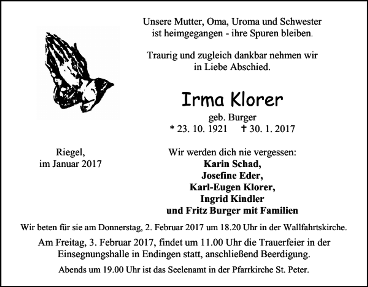 <p>Unsere Mutter, Oma, Uroma und Schwester<br />ist heimgegangen - ihre Spuren bleiben.<br />Traurig und zugleich dankbar nehmen wir<br />in Liebe Abschied.</p><p>Irma Klorer</p><p>geb. Burger<br />* 23. 10. 1921  30. 1. 2017<br />Riegel,<br />im Januar 2017</p><p>Wir werden dich nie vergessen:<br />Karin Schad,<br />Josefine Eder,<br />Karl-Eugen Klorer,<br />Ingrid Kindler<br />und Fritz Burger mit Familien</p><p>Wir beten für sie am Donnerstag, 2. Februar 2017 um 18.20 Uhr in der Wallfahrtskirche.</p><p>Am Freitag, 3. Februar 2017, findet um 11.00 Uhr die Trauerfeier in der<br />Einsegnungshalle in Endingen statt, anschließend Beerdigung.<br />Abends um 19.00 Uhr ist das Seelenamt in der Pfarrkirche St. Peter.</p>