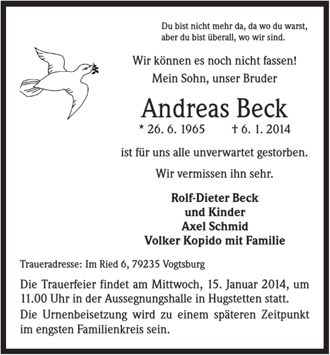 <p>Du bist nicht mehr da, da wo du warst,<br />aber du bist überall, wo wir sind.</p><p>Wir können es noch nicht fassen!<br />Mein Sohn, unser Bruder</p><p>Andreas Beck<br />* 26. 6. 1965</p><p>† 6. 1. 2014</p><p>ist für uns alle unverwartet gestorben.<br />Wir vermissen ihn sehr.<br />Rolf-Dieter Beck<br />und Kinder<br />Axel Schmid<br />Volker Kopido mit Familie<br />Traueradresse: Im Ried 6, 79235 Vogtsburg</p><p>Die Trauerfeier findet am Mittwoch, 15. Januar 2014, um<br />11.00 Uhr in der Aussegnungshalle in Hugstetten statt.<br />Die Urnenbeisetzung wird zu einem späteren Zeitpunkt<br />im engsten Familienkreis sein.</p>
