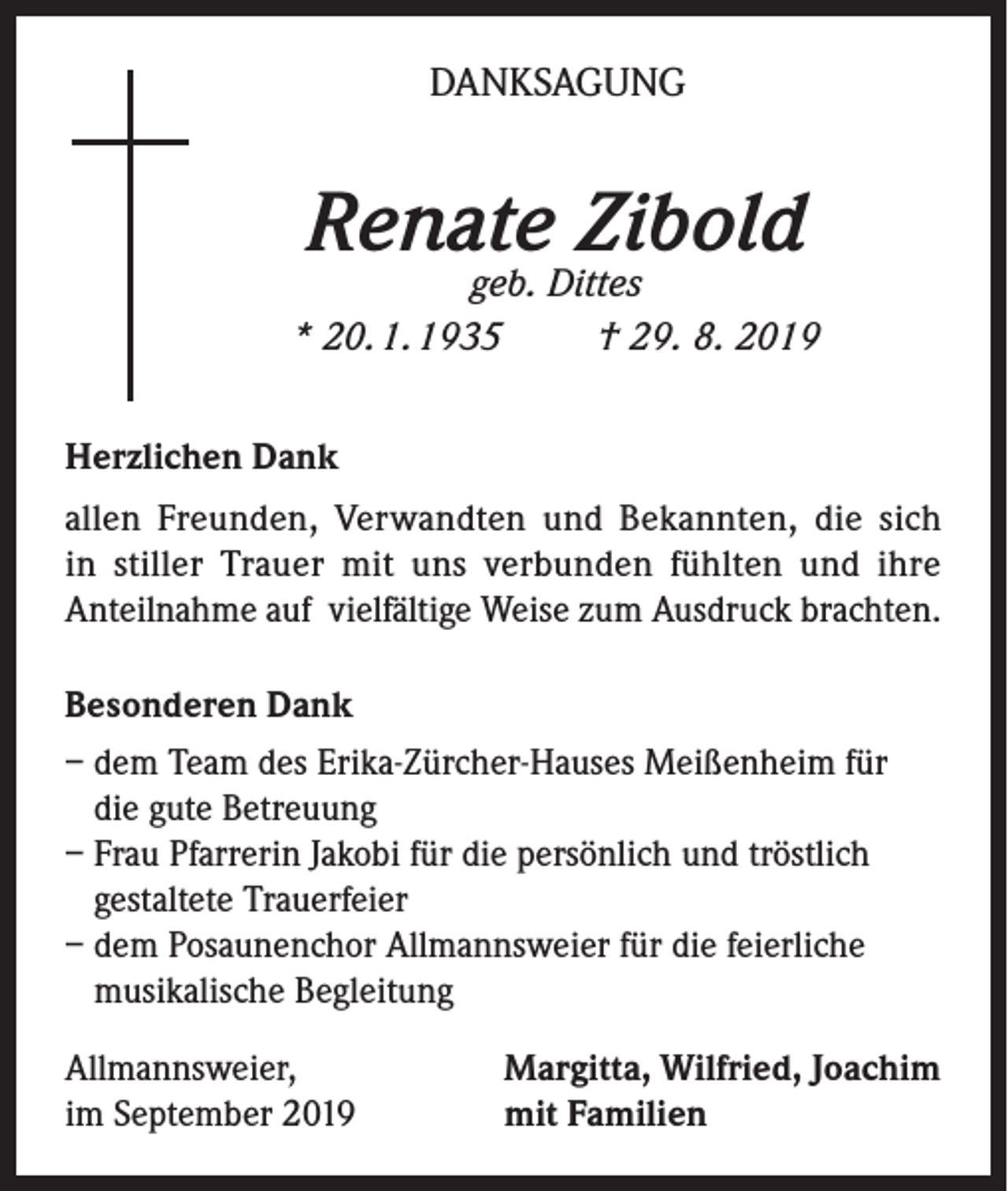 <p>DANKSAGUNG</p><p>Renate Zibold</p><p>geb. Dittes<br />* 20. 1. 1935<br />† 29. 8. 2019<br />Herzlichen Dank<br />allen Freunden, Verwandten und Bekannten, die sich<br />in stiller Trauer mit uns verbunden fühlten und ihre<br />Anteilnahme auf vielfältige Weise zum Ausdruck brachten.<br />Besonderen Dank<br />– dem Team des Erika-Zürcher-Hauses Meißenheim für<br />die gute Betreuung<br />– Frau Pfarrerin Jakobi für die persönlich und tröstlich<br />gestaltete Trauerfeier<br />– dem Posaunenchor Allmannsweier für die feierliche<br />musikalische Begleitung<br />Allmannsweier,<br />im September 2019</p><p>Margitta, Wilfried, Joachim<br />mit Familien</p>