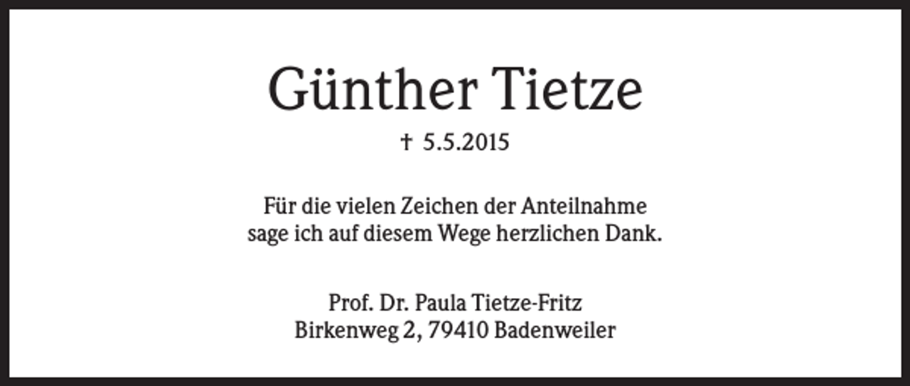 <p>Günther Tietze<br />† 5.5.2015<br />Für die vielen Zeichen der Anteilnahme<br />sage ich auf diesem Wege herzlichen Dank.<br />Prof. Dr. Paula Tietze-Fritz<br />Birkenweg 2, 79410 Badenweiler</p>