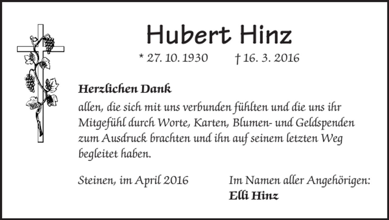 <p>Hubert Hinz</p><p>* 27. 10. 1930</p><p>† 16. 3. 2016</p><p>Herzlichen Dank<br />allen, die sich mit uns verbunden fühlten und die uns ihr<br />Mitgefühl durch Worte, Karten, Blumen- und Geldspenden<br />zum Ausdruck brachten und ihn auf seinem letzten Weg<br />begleitet haben.<br />Steinen, im April 2016</p><p>Im Namen aller Angehörigen:<br />Elli Hinz</p>
