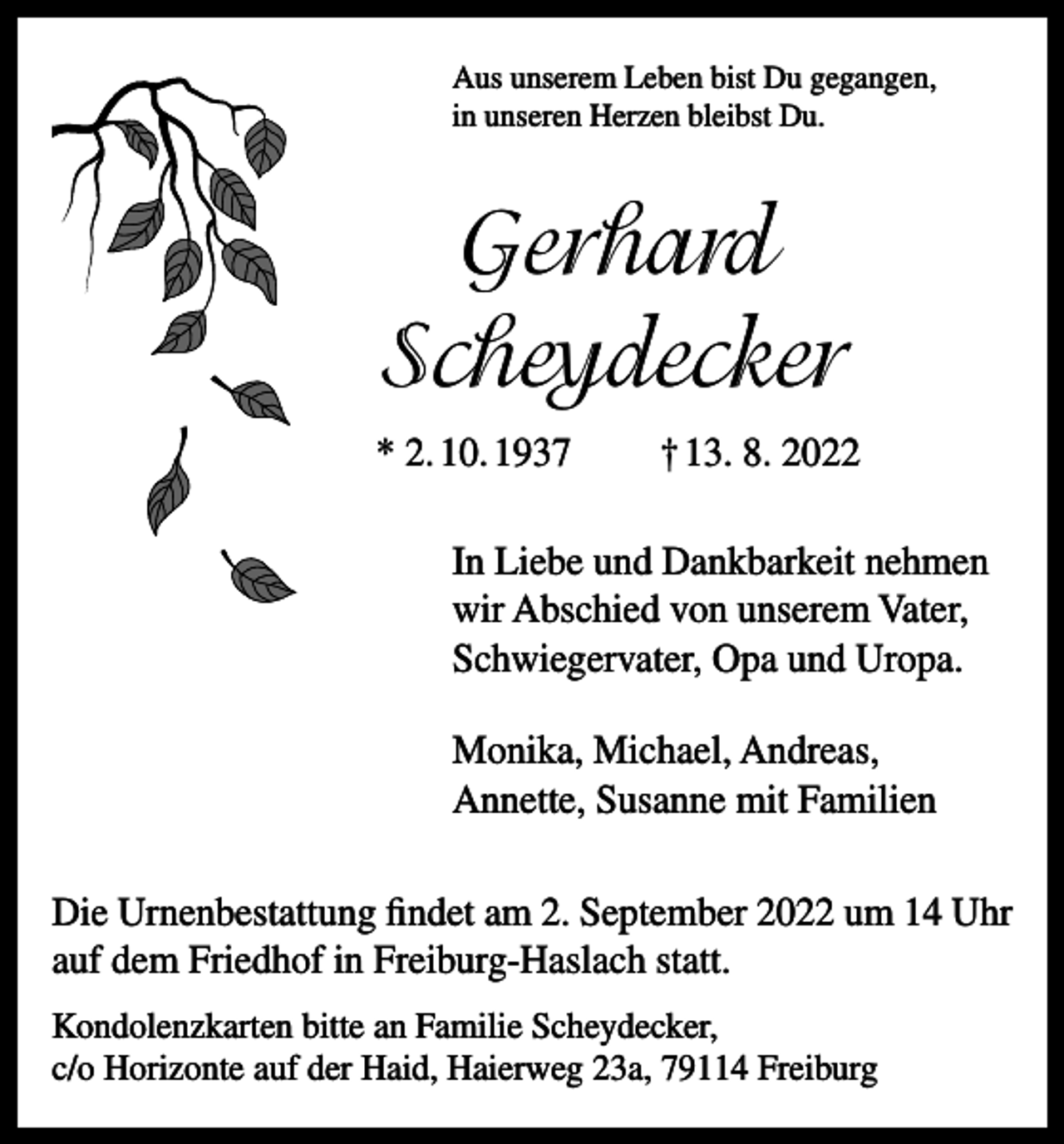 <p>Aus unserem Leben bist Du gegangen,<br />in unseren Herzen bleibst Du.</p><p>Gerhard<br />Scheydecker<br />* 2. 10. 1937</p><p>† 13. 8. 2022</p><p>In Liebe und Dankbarkeit nehmen<br />wir Abschied von unserem Vater,<br />Schwiegervater, Opa und Uropa.<br />Monika, Michael, Andreas,<br />Annette, Susanne mit Familien<br />Die Urnenbestattung findet am 2. September 2022 um 14 Uhr<br />auf dem Friedhof in Freiburg-Haslach statt.<br />Kondolenzkarten bitte an Familie Scheydecker,<br />c/o Horizonte auf der Haid, Haierweg 23a, 79114 Freiburg</p>