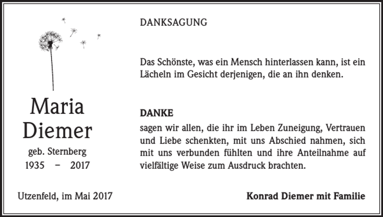 <p>DANKSAGUNG</p><p>Das Schönste, was ein Mensch hinterlassen kann, ist ein<br />Lächeln im Gesicht derjenigen, die an ihn denken.</p><p>Maria<br />Diemer<br />geb. Sternberg<br />1935 – 2017<br />Utzenfeld, im Mai 2017</p><p>DANKE<br />sagen wir allen, die ihr im Leben Zuneigung, Vertrauen<br />und Liebe schenkten, mit uns Abschied nahmen, sich<br />mit uns verbunden fühlten und ihre Anteilnahme auf<br />vielfältige Weise zum Ausdruck brachten.<br />Konrad Diemer mit Familie</p>