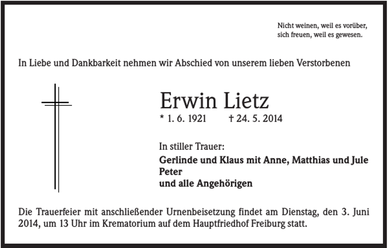 <p>Nicht weinen, weil es vorüber,<br />sich freuen, weil es gewesen.</p><p>In Liebe und Dankbarkeit nehmen wir Abschied von unserem lieben Verstorbenen</p><p>Erwin Lietz<br />* 1. 6. 1921</p><p>† 24. 5. 2014</p><p>In stiller Trauer:<br />Gerlinde und Klaus mit Anne, Matthias und Jule<br />Peter<br />und alle Angehörigen<br />Die Trauerfeier mit anschließender Urnenbeisetzung findet am Dienstag, den 3. Juni<br />2014, um 13 Uhr im Krematorium auf dem Hauptfriedhof Freiburg statt.</p>