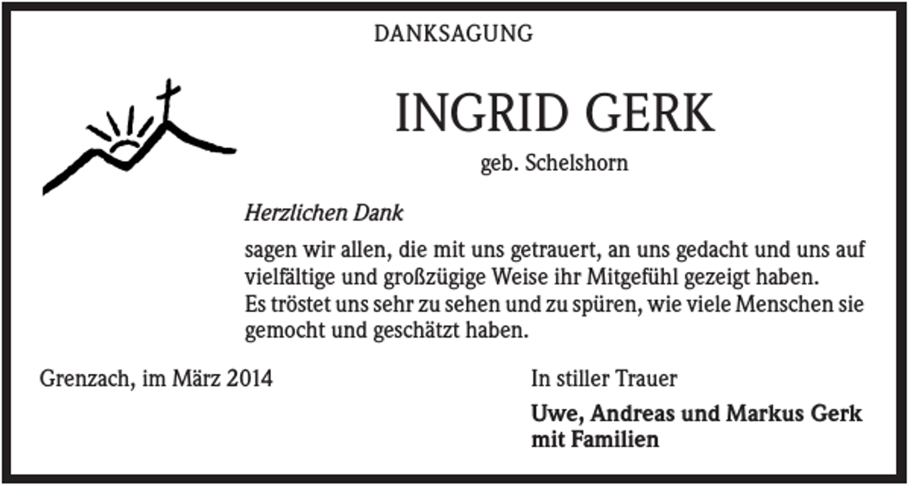 <p>DANKSAGUNG</p><p>INGRID GERK<br />geb. Schelshorn<br />Herzlichen Dank<br />sagen wir allen, die mit uns getrauert, an uns gedacht und uns auf<br />vielfältige und großzügige Weise ihr Mitgefühl gezeigt haben.<br />Es tröstet uns sehr zu sehen und zu spüren, wie viele Menschen sie<br />gemocht und geschätzt haben.<br />Grenzach, im März 2014</p><p>In stiller Trauer<br />Uwe, Andreas und Markus Gerk<br />mit Familien</p>