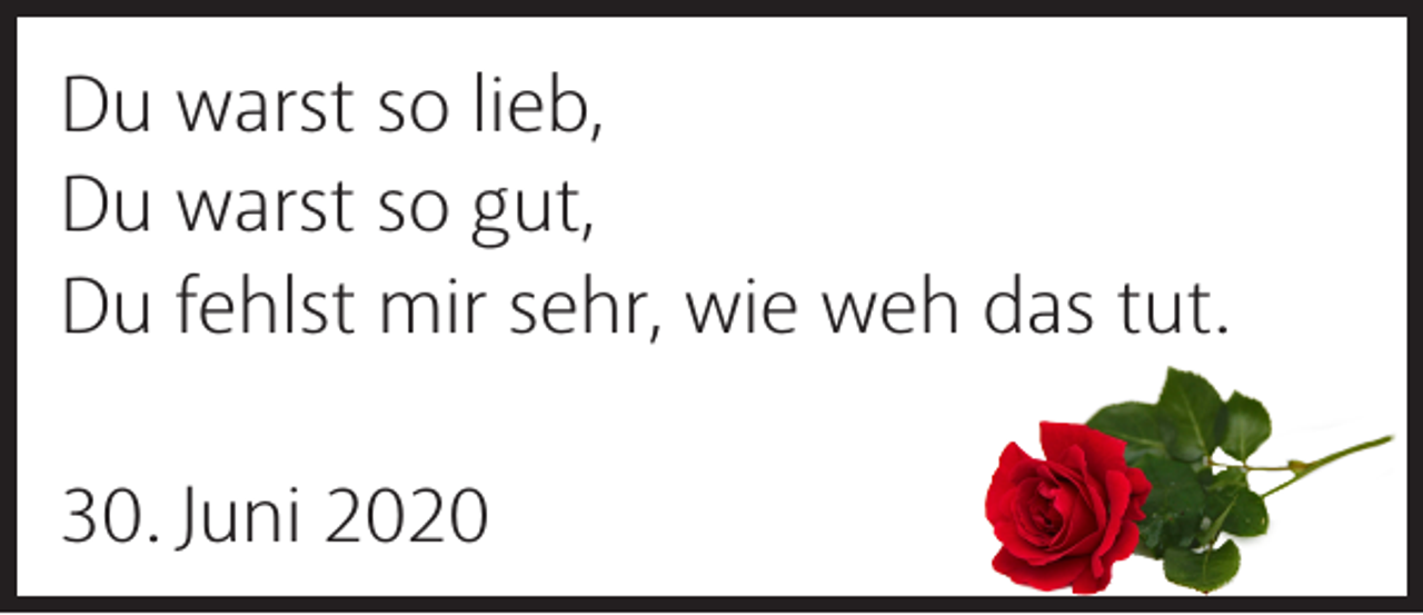 <p>Du warst so lieb,<br />Du warst so gut,<br />Du fehlst mir sehr, wie weh das tut.<br />30. Juni 2020</p>