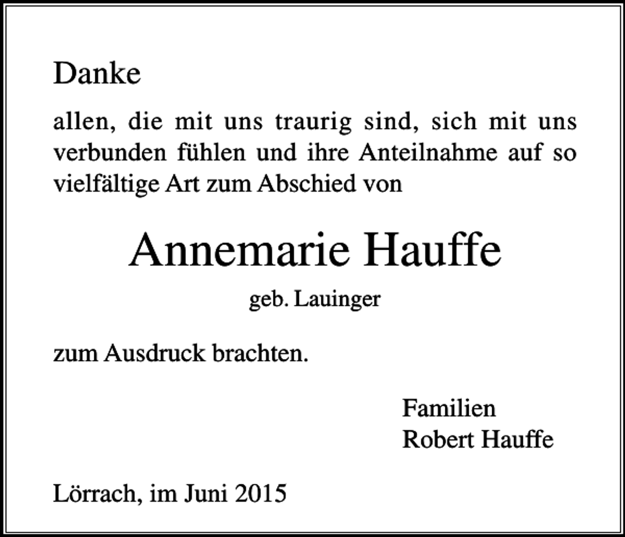 <p>Danke<br />allen, die mit uns traurig sind, sich mit uns<br />verbunden fühlen und ihre Anteilnahme auf so<br />vielfältige Art zum Abschied von</p><p>Annemarie Hauffe<br />geb. Lauinger</p><p>zum Ausdruck brachten.<br />Familien<br />Robert Hauffe<br />Lörrach, im Juni 2015</p>