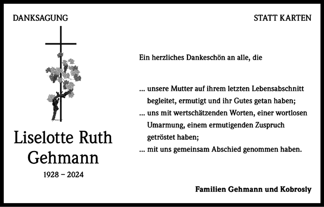 <p>DANKSAGUNG</p><p>STATT KARTEN</p><p>Ein herzliches Dankeschön an alle, die</p><p>... unsere Mutter auf ihrem letzten Lebensabschnitt</p><p>Liselotte Ruth<br />Gehmann</p><p>begleitet, ermutigt und ihr Gutes getan haben;<br />... uns mit wertschätzenden Worten, einer wortlosen<br />Umarmung, einem ermutigenden Zuspruch<br />getröstet haben;<br />... mit uns gemeinsam Abschied genommen haben.</p><p>1928 – 2024<br />Familien Gehmann und Kobrosly</p>