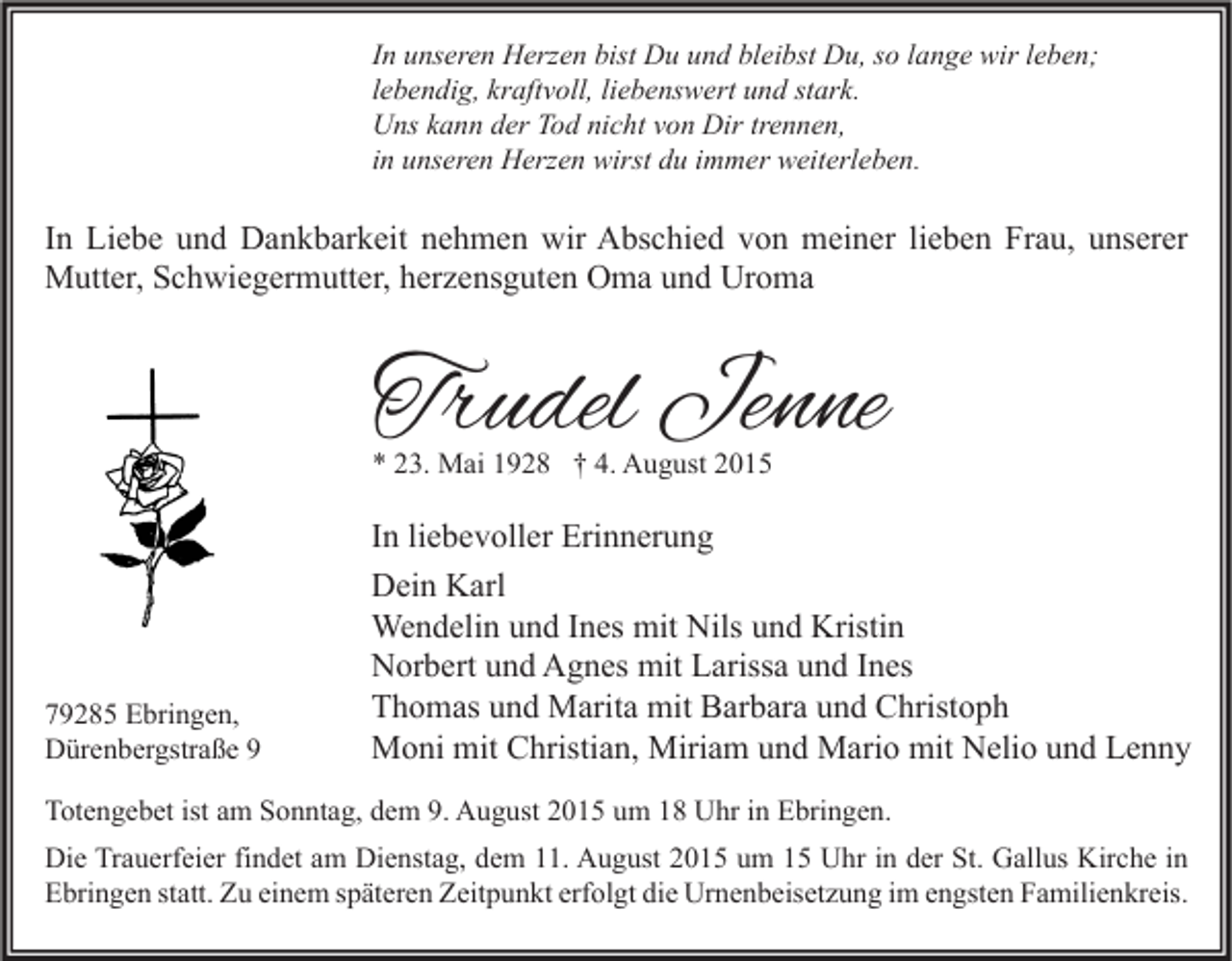 <p>In unseren Herzen bist Du und bleibst Du, so lange wir leben;<br />lebendig, kraftvoll, liebenswert und stark.<br />Uns kann der Tod nicht von Dir trennen,<br />in unseren Herzen wirst du immer weiterleben.</p><p>In Liebe und Dankbarkeit nehmen wir Abschied von meiner lieben Frau, unserer<br />Mutter, Schwiegermutter, herzensguten Oma und Uroma</p><p>Trudel Jenne<br />* 23. Mai 1928 † 4. August 2015</p><p>79285 Ebringen,<br />Dürenbergstraße 9</p><p>In liebevoller Erinnerung<br />Dein Karl<br />Wendelin und Ines mit Nils und Kristin<br />Norbert und Agnes mit Larissa und Ines<br />Thomas und Marita mit Barbara und Christoph<br />Moni mit Christian, Miriam und Mario mit Nelio und Lenny</p><p>Totengebet ist am Sonntag, dem 9. August 2015 um 18 Uhr in Ebringen.<br />Die Trauerfeier findet am Dienstag, dem 11. August 2015 um 15 Uhr in der St. Gallus Kirche in<br />Ebringen statt. Zu einem späteren Zeitpunkt erfolgt die Urnenbeisetzung im engsten Familienkreis.</p>