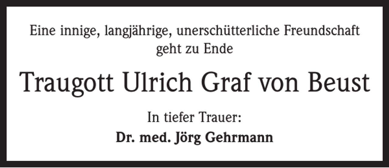<p>Eine innige, langjährige, unerschütterliche Freundschaft<br />geht zu Ende</p><p>Traugott Ulrich Graf von Beust<br />In tiefer Trauer:<br />Dr. med. Jörg Gehrmann</p>