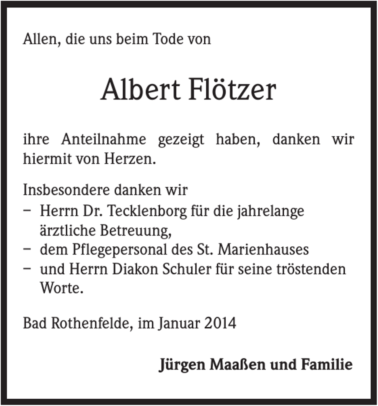 <p>Allen, die uns beim Tode von</p><p>Albert Flötzer<br />ihre Anteilnahme gezeigt haben, danken wir<br />hiermit von Herzen.<br />Insbesondere danken wir<br />– Herrn Dr. Tecklenborg für die jahrelange<br />ärztliche Betreuung,<br />– dem Pflegepersonal des St. Marienhauses<br />– und Herrn Diakon Schuler für seine tröstenden<br />Worte.<br />Bad Rothenfelde, im Januar 2014<br />Jürgen Maaßen und Familie</p>
