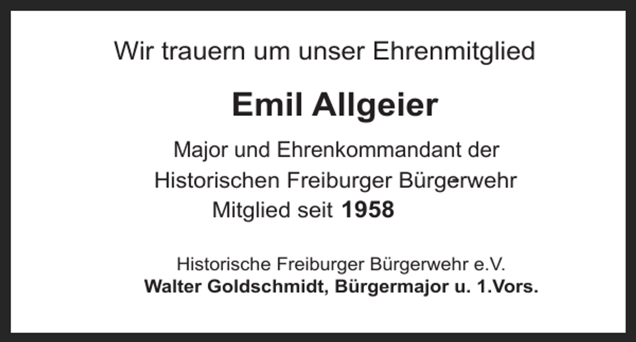<p>Wir trauern um unser Ehrenmitglied</p><p>Emil Allgeier<br />Major und Ehrenkommandant der<br />Historischen Freiburger Bürgerwehr<br />Mitglied seit 1958<br />Historische Freiburger Bürgerwehr e.V.<br />Walter Goldschmidt, Bürgermajor u. 1.Vors.</p>