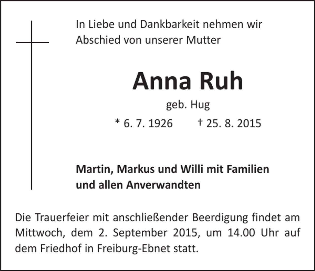 <p>In Liebe und Dankbarkeit nehmen wir<br />Abschied von unserer Mutter</p><p>Anna Ruh<br />geb. Hug</p><p>* 6. 7. 1926 † 25. 8. 2015<br />Martin, Markus und Willi mit Familien<br />und allen Anverwandten<br />Die Trauerfeier mit anschließender Beerdigung findet am<br />Mittwoch, dem 2. September 2015, um 14.00 Uhr auf<br />dem Friedhof in Freiburg-Ebnet statt.</p>