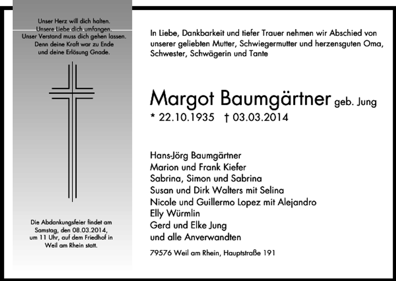 <p>Unser Herz will dich halten.<br />Unsere Liebe dich umfangen.<br />Unser Verstand muss dich gehen lassen.<br />Denn deine Kraft war zu Ende<br />und deine Erlösung Gnade.</p><p>In Liebe, Dankbarkeit und tiefer Trauer nehmen wir Abschied von<br />unserer geliebten Mutter, Schwiegermutter und herzensguten Oma,<br />Schwester, Schwägerin und Tante</p><p>Margot Baumgärtner geb. Jung</p><p>* 22.10.1935 † 03.03.2014</p><p>Die Abdankungsfeier findet am<br />Samstag, den 08.03.2014,<br />um 11 Uhr, auf dem Friedhof in<br />Weil am Rhein statt.</p><p>Hans-Jörg Baumgärtner<br />Marion und Frank Kiefer<br />Sabrina, Simon und Sabrina<br />Susan und Dirk Walters mit Selina<br />Nicole und Guillermo Lopez mit Alejandro<br />Elly Würmlin<br />Gerd und Elke Jung<br />und alle Anverwandten<br />79576 Weil am Rhein, Hauptstraße 191</p>