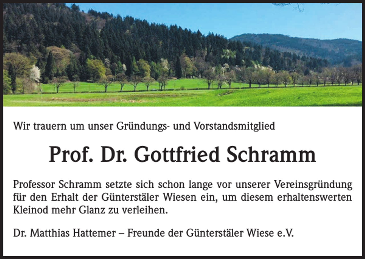 <p>Wir trauern um unser Gründungs- und Vorstandsmitglied</p><p>Prof. Dr. Gottfried Schramm<br />Professor Schramm setzte sich schon lange vor unserer Vereinsgründung<br />für den Erhalt der Günterstäler Wiesen ein, um diesem erhaltenswerten<br />Kleinod mehr Glanz zu verleihen.<br />Dr. Matthias Hattemer – Freunde der Günterstäler Wiese e.V.</p>