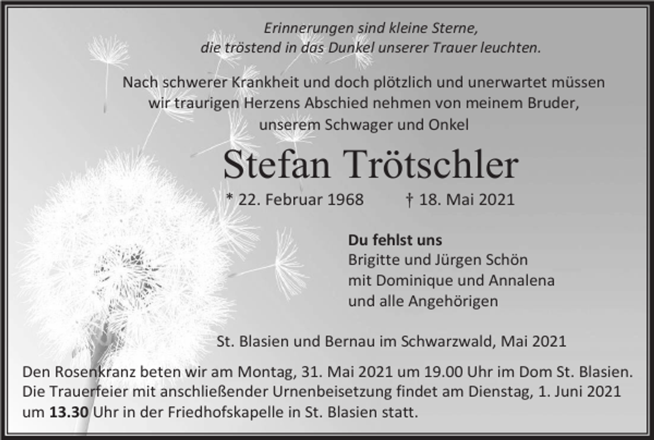 <p>Erinnerungen sind kleine Sterne,<br />die tröstend in das Dunkel unserer Trauer leuchten.</p><p>Nach schwerer Krankheit und doch plötzlich und unerwartet müssen<br />wir traurigen Herzens Abschied nehmen von meinem Bruder,<br />unserem Schwager und Onkel</p><p>Stefan Trötschler<br />* 22. Februar 1968</p><p>† 18. Mai 2021</p><p>Du fehlst uns<br />Brigitte und Jürgen Schön<br />mit Dominique und Annalena<br />und alle Angehörigen<br />St. Blasien und Bernau im Schwarzwald, Mai 2021<br />Den Rosenkranz beten wir am Montag, 31. Mai 2021 um 19.00 Uhr im Dom St. Blasien.<br />Die Trauerfeier mit anschließender Urnenbeisetzung findet am Dienstag, 1. Juni 2021<br />um 13.30 Uhr in der Friedhofskapelle in St. Blasien statt.</p>