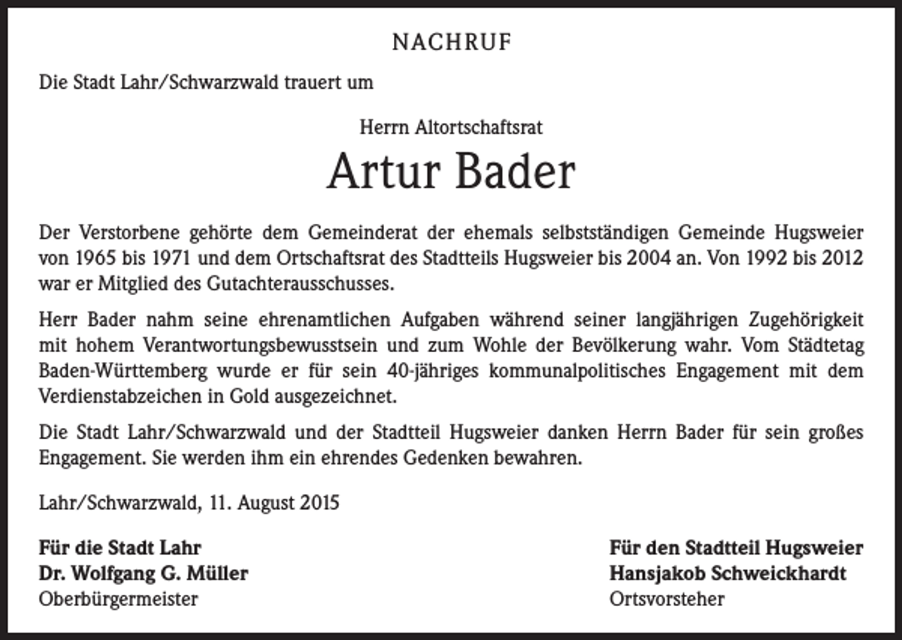 <p>NACH R U F<br />Die Stadt Lahr/Schwarzwald trauert um<br />Herrn Altortschaftsrat</p><p>Artur Bader<br />Der Verstorbene gehörte dem Gemeinderat der ehemals selbstständigen Gemeinde Hugsweier<br />von 1965 bis 1971 und dem Ortschaftsrat des Stadtteils Hugsweier bis 2004 an. Von 1992 bis 2012<br />war er Mitglied des Gutachterausschusses.<br />Herr Bader nahm seine ehrenamtlichen Aufgaben während seiner langjährigen Zugehörigkeit<br />mit hohem Verantwortungsbewusstsein und zum Wohle der Bevölkerung wahr. Vom Städtetag<br />Baden-Württemberg wurde er für sein 40-jähriges kommunalpolitisches Engagement mit dem<br />Verdienstabzeichen in Gold ausgezeichnet.<br />Die Stadt Lahr/Schwarzwald und der Stadtteil Hugsweier danken Herrn Bader für sein großes<br />Engagement. Sie werden ihm ein ehrendes Gedenken bewahren.<br />Lahr/Schwarzwald, 11. August 2015<br />Für die Stadt Lahr<br />Dr. Wolfgang G. Müller<br />Oberbürgermeister</p><p>Für den Stadtteil Hugsweier<br />Hansjakob Schweickhardt<br />Ortsvorsteher</p>