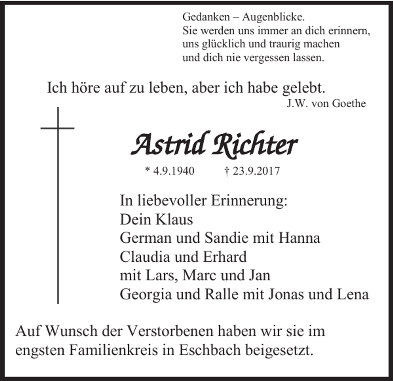 <p>Gedanken – Augenblicke.<br />Sie werden uns immer an dich erinnern,<br />uns glücklich und traurig machen<br />und dich nie vergessen lassen.</p><p>Ich höre auf zu leben, aber ich habe gelebt.<br />J.W. von Goethe</p><p>Astrid Richter<br />* 4.9.1940</p><p>† 23.9.2017</p><p>In liebevoller Erinnerung:<br />Dein Klaus<br />German und Sandie mit Hanna<br />Claudia und Erhard<br />mit Lars, Marc und Jan<br />Georgia und Ralle mit Jonas und Lena<br />Auf Wunsch der Verstorbenen haben wir sie im<br />engsten Familienkreis in Eschbach beigesetzt.</p>