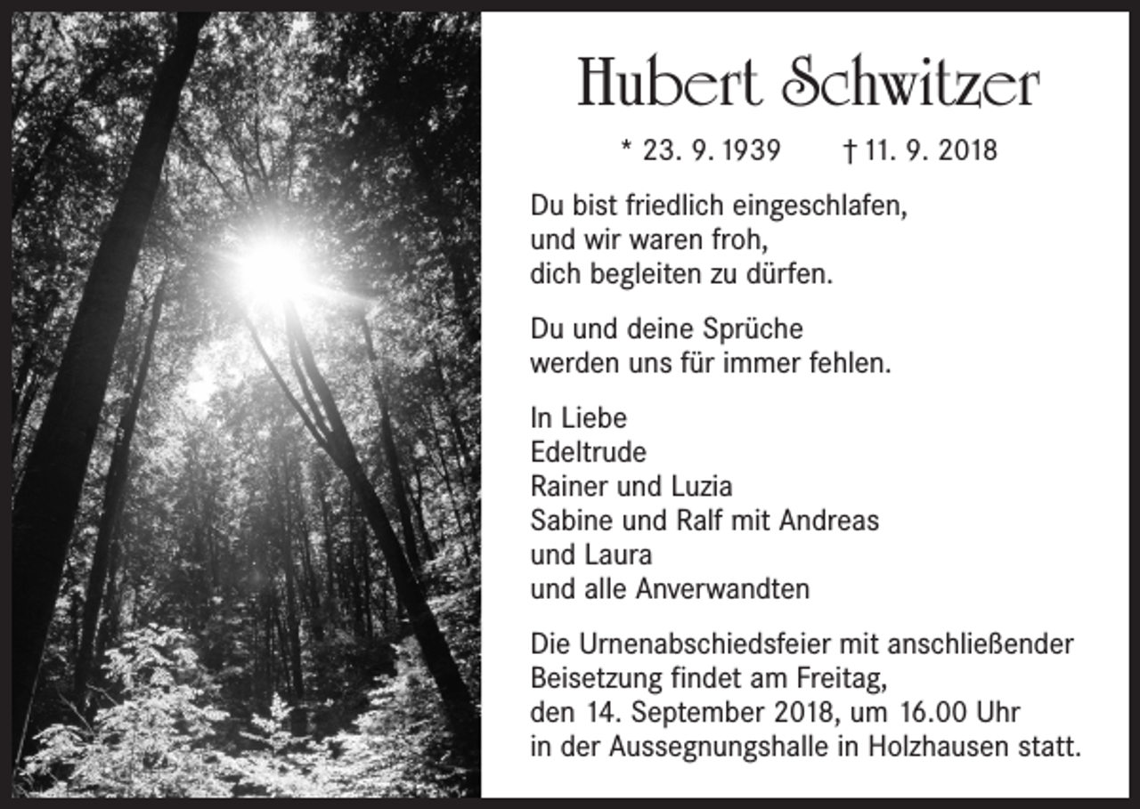 <p>Hubert Schwitzer<br />* 23. 9. 1939 † 11. 9. 2018<br />Du bist friedlich eingeschlafen,<br />und wir waren froh,<br />dich begleiten zu dürfen.<br />Du und deine Sprüche<br />werden uns für immer fehlen.<br />In Liebe<br />Edeltrude<br />Rainer und Luzia<br />Sabine und Ralf mit Andreas<br />und Laura<br />und alle Anverwandten<br />Die Urnenabschiedsfeier mit anschließender<br />Beisetzung findet am Freitag,<br />den 14. September 2018, um 16.00 Uhr<br />in der Aussegnungshalle in Holzhausen statt.</p>